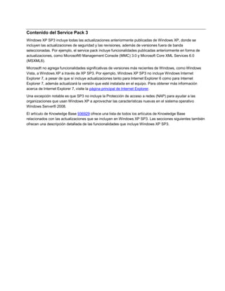 Contenido del Service Pack 3
Windows XP SP3 incluye todas las actualizaciones anteriormente publicadas de Windows XP, donde se
incluyen las actualizaciones de seguridad y las revisiones, además de versiones fuera de banda
seleccionadas. Por ejemplo, el service pack incluye funcionalidades publicadas anteriormente en forma de
actualizaciones, como Microsoft® Management Console (MMC) 3.0 y Microsoft Core XML Services 6.0
(MSXML6).
Microsoft no agrega funcionalidades significativas de versiones más recientes de Windows, como Windows
Vista, a Windows XP a través de XP SP3. Por ejemplo, Windows XP SP3 no incluye Windows Internet
Explorer 7, a pesar de que sí incluye actualizaciones tanto para Internet Explorer 6 como para Internet
Explorer 7, además actualizará la versión que esté instalada en el equipo. Para obtener más información
acerca de Internet Explorer 7, visite la página principal de Internet Explorer.
Una excepción notable es que SP3 no incluye la Protección de acceso a redes (NAP) para ayudar a las
organizaciones que usan Windows XP a aprovechar las características nuevas en el sistema operativo
Windows Server® 2008.
El artículo de Knowledge Base 936929 ofrece una lista de todos los artículos de Knowledge Base
relacionados con las actualizaciones que se incluyen en Windows XP SP3. Las secciones siguientes también
ofrecen una descripción detallada de las funcionalidades que incluye Windows XP SP3.
 