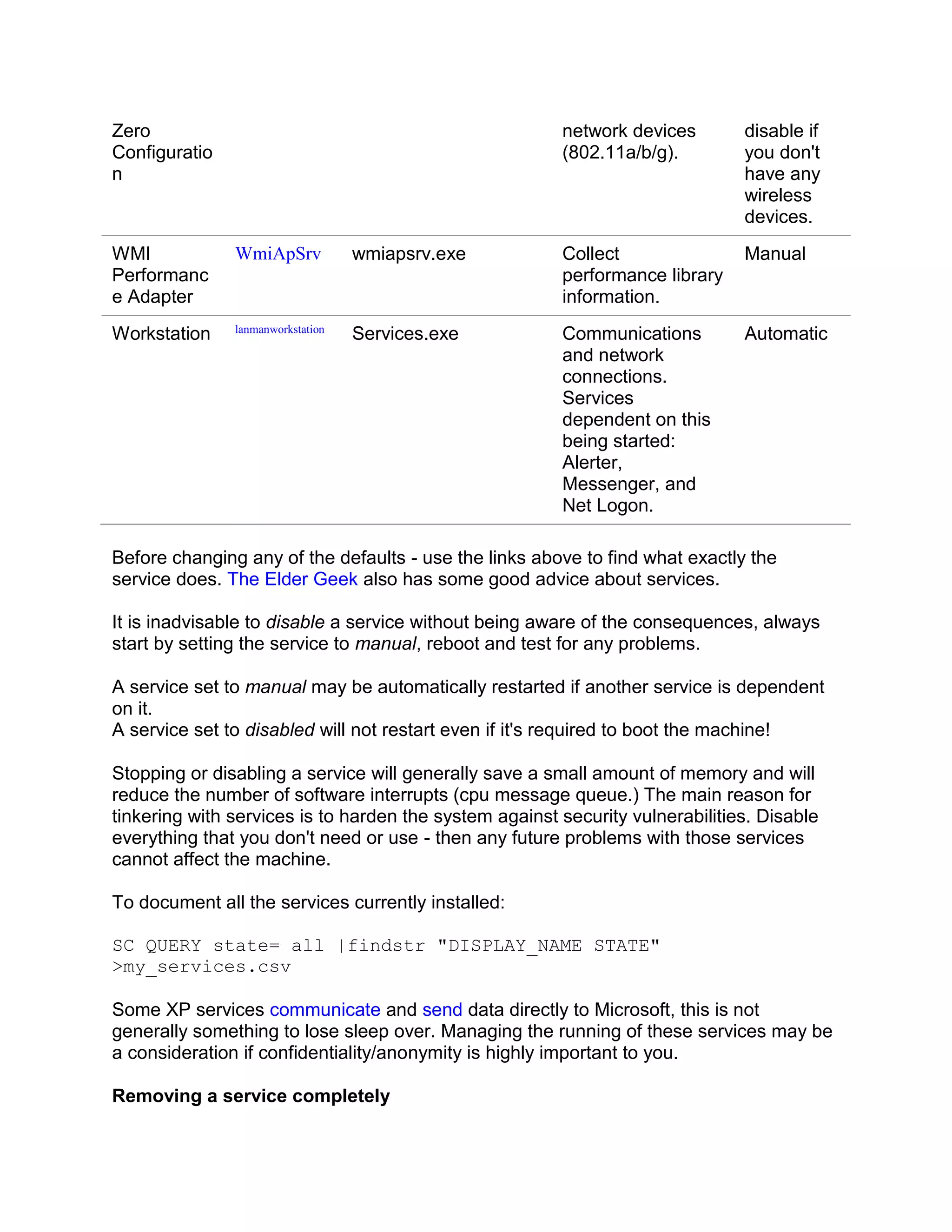 Zero                                                    network devices        disable if
Configuratio                                            (802.11a/b/g).         you don't
n                                                                              have any
                                                                               wireless
                                                                               devices.
WMI            WmiApSrv            wmiapsrv.exe         Collect                Manual
Performanc                                              performance library
e Adapter                                               information.
               lanmanworkstation
Workstation                        Services.exe         Communications         Automatic
                                                        and network
                                                        connections.
                                                        Services
                                                        dependent on this
                                                        being started:
                                                        Alerter,
                                                        Messenger, and
                                                        Net Logon.

Before changing any of the defaults - use the links above to find what exactly the
service does. The Elder Geek also has some good advice about services.

It is inadvisable to disable a service without being aware of the consequences, always
start by setting the service to manual, reboot and test for any problems.

A service set to manual may be automatically restarted if another service is dependent
on it.
A service set to disabled will not restart even if it's required to boot the machine!

Stopping or disabling a service will generally save a small amount of memory and will
reduce the number of software interrupts (cpu message queue.) The main reason for
tinkering with services is to harden the system against security vulnerabilities. Disable
everything that you don't need or use - then any future problems with those services
cannot affect the machine.

To document all the services currently installed:

SC QUERY state= all |findstr "DISPLAY_NAME STATE"
>my_services.csv

Some XP services communicate and send data directly to Microsoft, this is not
generally something to lose sleep over. Managing the running of these services may be
a consideration if confidentiality/anonymity is highly important to you.

Removing a service completely
 