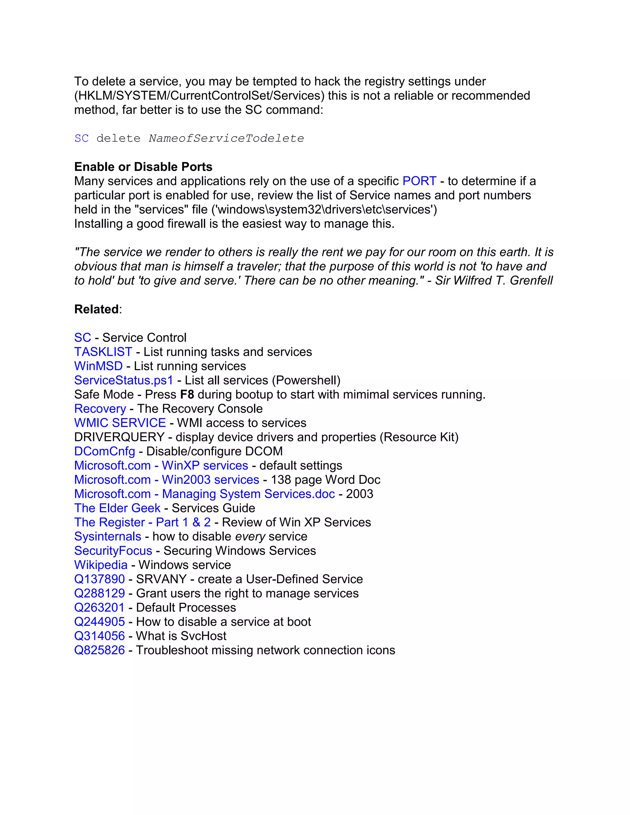 To delete a service, you may be tempted to hack the registry settings under
(HKLM/SYSTEM/CurrentControlSet/Services) this is not a reliable or recommended
method, far better is to use the SC command:

SC delete NameofServiceTodelete

Enable or Disable Ports
Many services and applications rely on the use of a specific PORT - to determine if a
particular port is enabled for use, review the list of Service names and port numbers
held in the "services" file ('windowssystem32driversetcservices')
Installing a good firewall is the easiest way to manage this.

"The service we render to others is really the rent we pay for our room on this earth. It is
obvious that man is himself a traveler; that the purpose of this world is not 'to have and
to hold' but 'to give and serve.' There can be no other meaning." - Sir Wilfred T. Grenfell

Related:

SC - Service Control
TASKLIST - List running tasks and services
WinMSD - List running services
ServiceStatus.ps1 - List all services (Powershell)
Safe Mode - Press F8 during bootup to start with mimimal services running.
Recovery - The Recovery Console
WMIC SERVICE - WMI access to services
DRIVERQUERY - display device drivers and properties (Resource Kit)
DComCnfg - Disable/configure DCOM
Microsoft.com - WinXP services - default settings
Microsoft.com - Win2003 services - 138 page Word Doc
Microsoft.com - Managing System Services.doc - 2003
The Elder Geek - Services Guide
The Register - Part 1 & 2 - Review of Win XP Services
Sysinternals - how to disable every service
SecurityFocus - Securing Windows Services
Wikipedia - Windows service
Q137890 - SRVANY - create a User-Defined Service
Q288129 - Grant users the right to manage services
Q263201 - Default Processes
Q244905 - How to disable a service at boot
Q314056 - What is SvcHost
Q825826 - Troubleshoot missing network connection icons
 