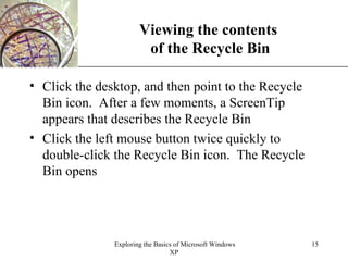 Viewing the contents  of the Recycle Bin Click the desktop, and then point to the Recycle Bin icon.  After a few moments, a ScreenTip appears that describes the Recycle Bin Click the left mouse button twice quickly to double-click the Recycle Bin icon.  The Recycle Bin opens 