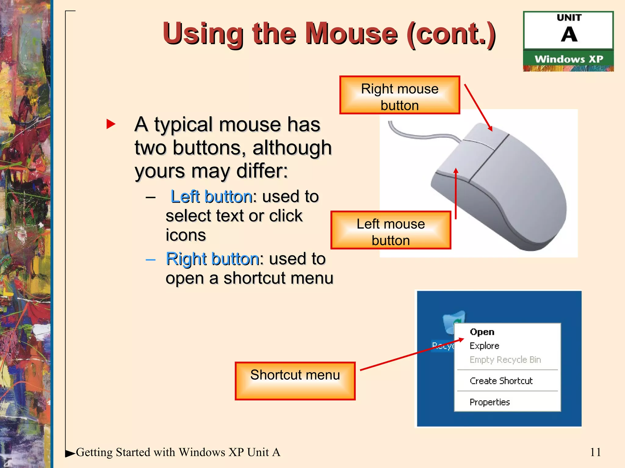 Using the Mouse (cont.) A typical mouse has two buttons, although yours may differ: Left button : used to select text or click icons Right button : used to open a shortcut menu Left mouse button Right mouse button Shortcut menu 