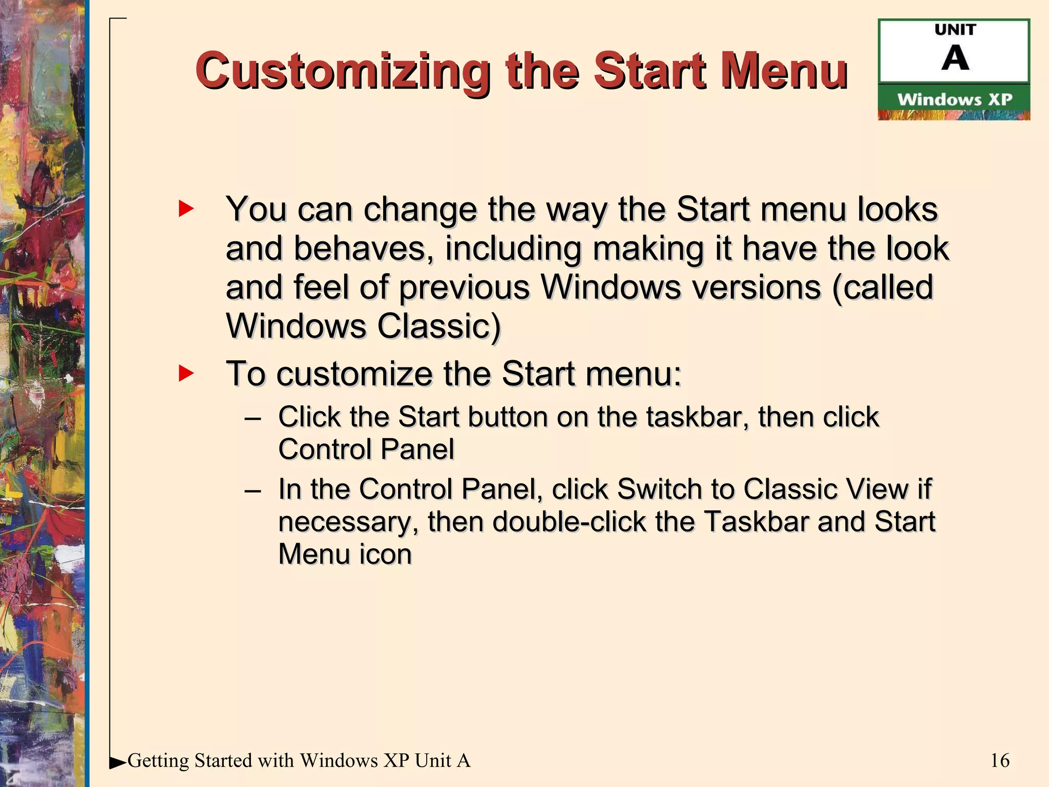 Customizing the Start Menu You can change the way the Start menu looks and behaves, including making it have the look and feel of previous Windows versions (called Windows Classic) To customize the Start menu: Click the Start button on the taskbar, then click Control Panel In the Control Panel, click Switch to Classic View if necessary, then double-click the Taskbar and Start Menu icon 