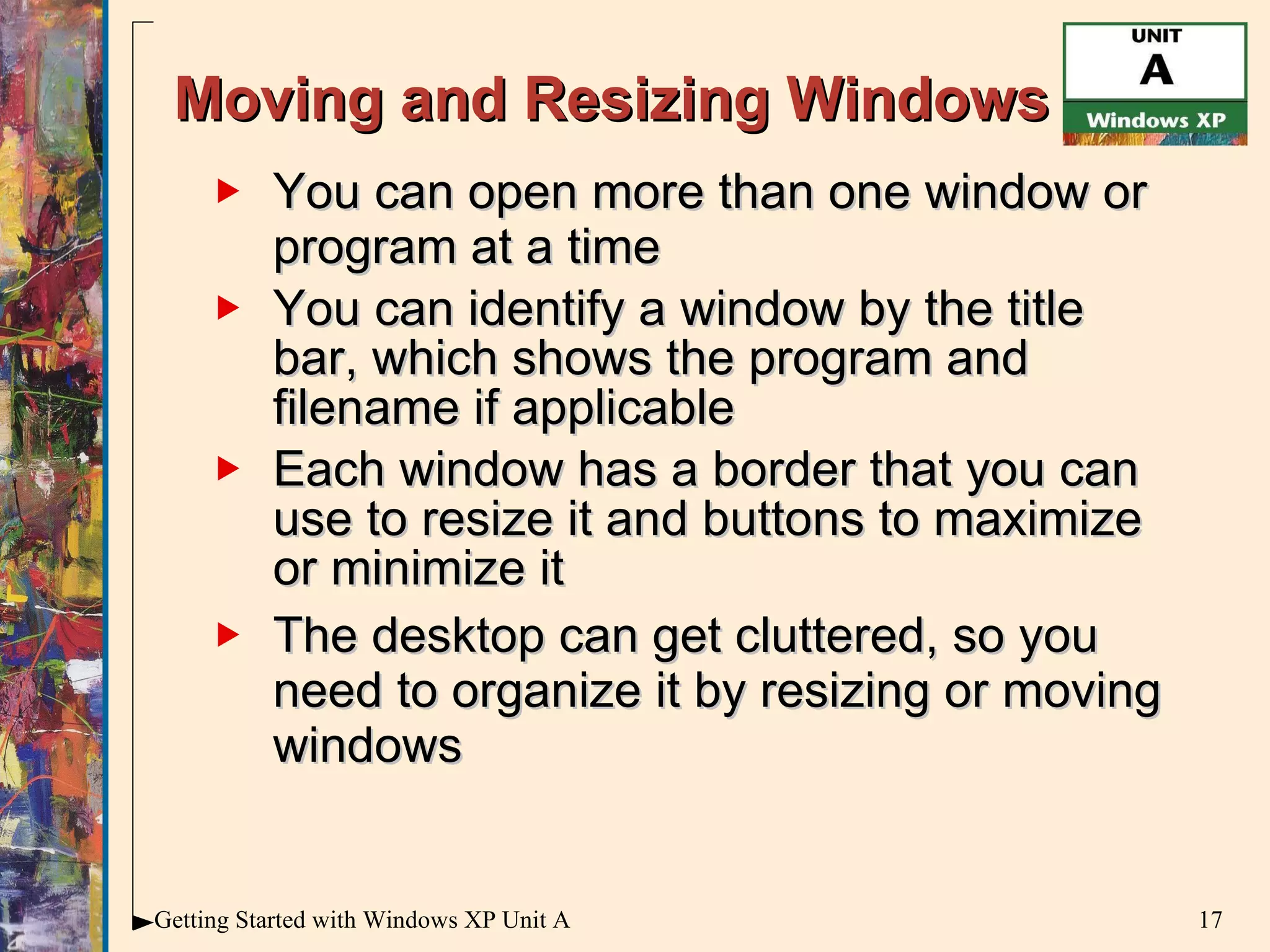 Moving and Resizing Windows You can open more than one window or program at a time You can identify a window by the title bar, which shows the program and filename if applicable  Each window has a border that you can use to resize it and buttons to maximize or minimize it The desktop can get cluttered, so you need to organize it by resizing or moving windows 