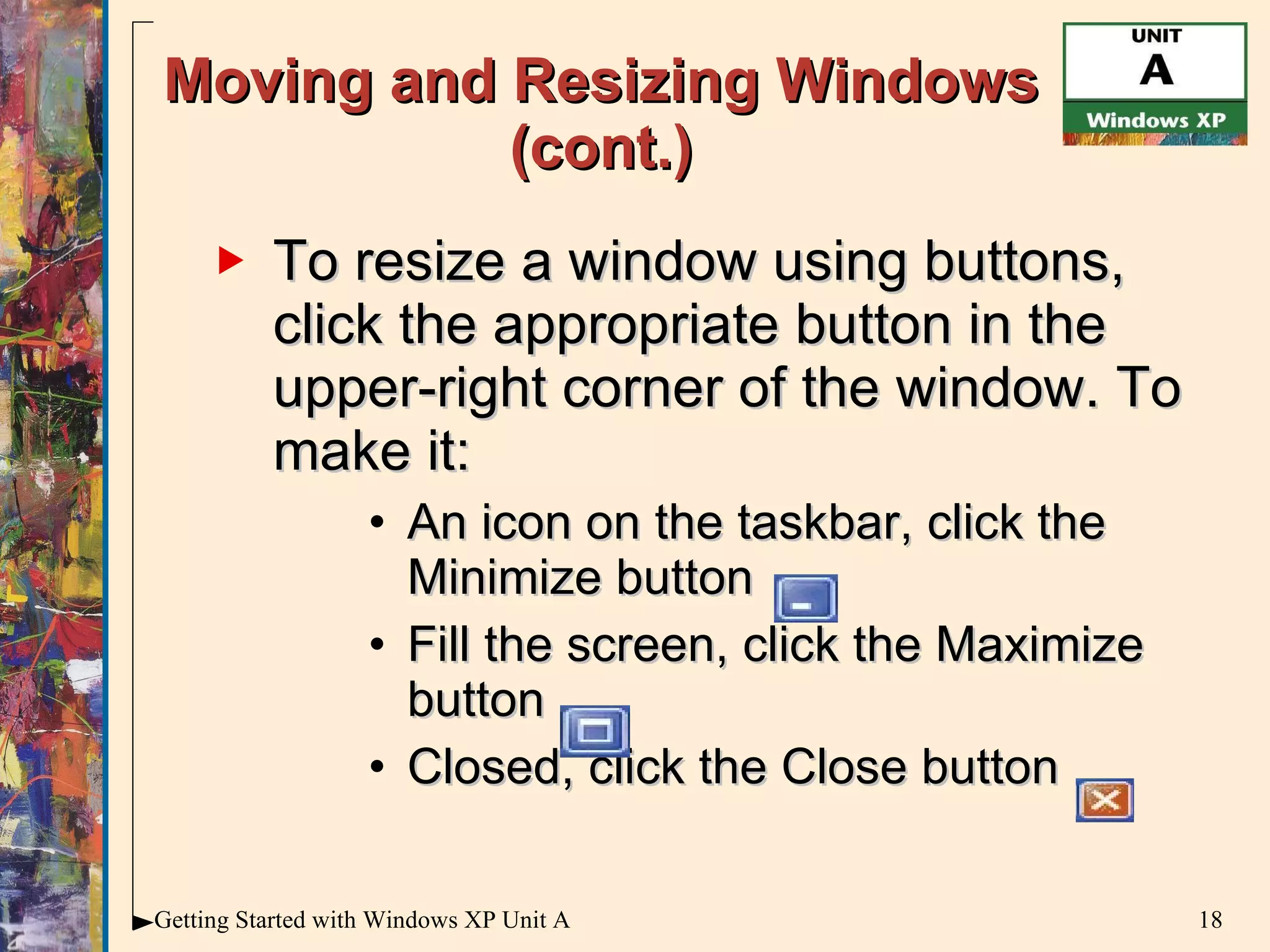 Moving and Resizing Windows (cont.) To resize a window using buttons, click the appropriate button in the upper-right corner of the window. To make it:  An icon on the taskbar, click the Minimize button  Fill the screen, click the Maximize button  Closed, click the Close button 