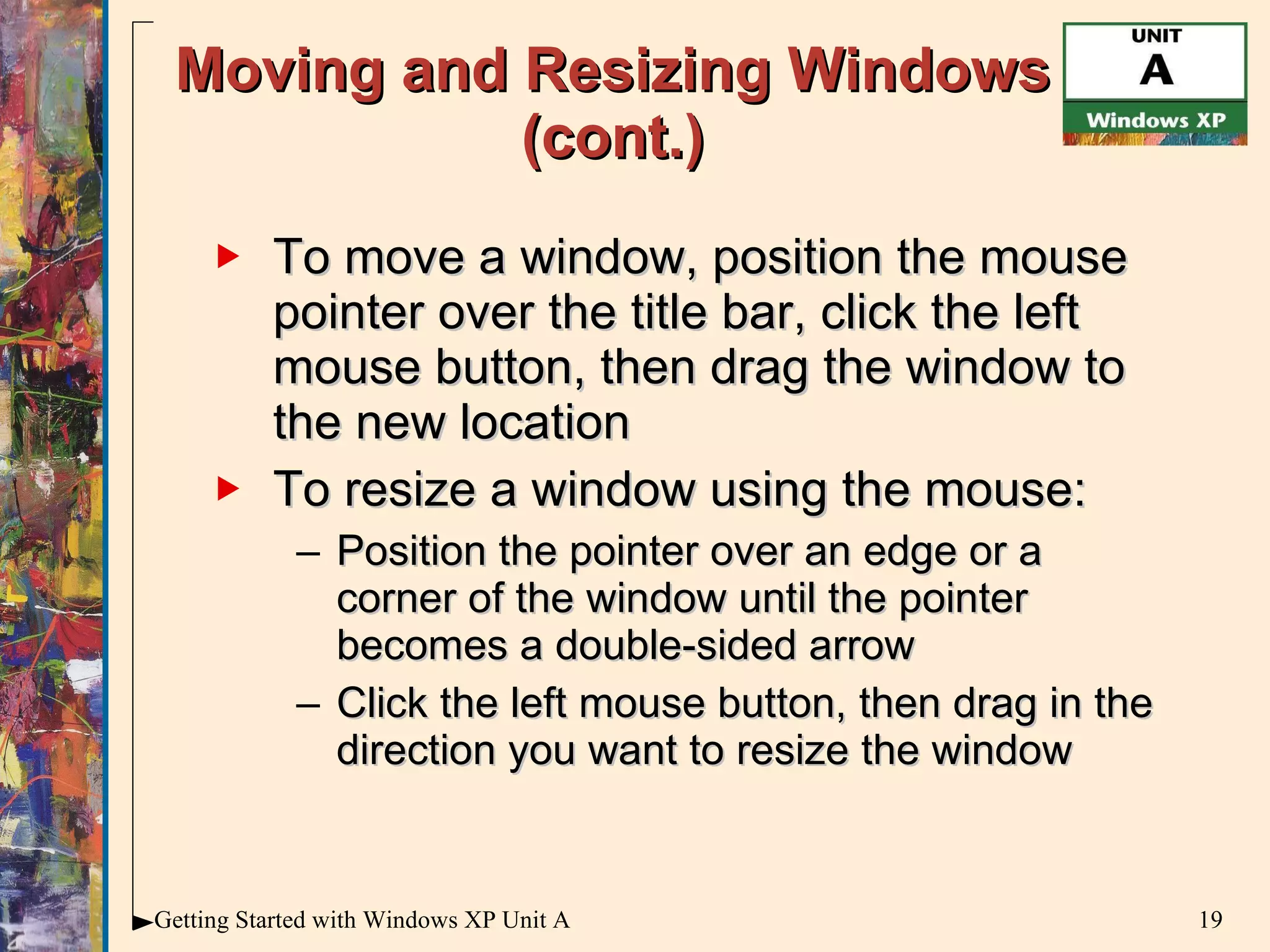 Moving and Resizing Windows (cont.) To move a window, position the mouse pointer over the title bar, click the left mouse button, then drag the window to the new location To resize a window using the mouse: Position the pointer over an edge or a corner of the window until the pointer becomes a double-sided arrow Click the left mouse button, then drag in the direction you want to resize the window 