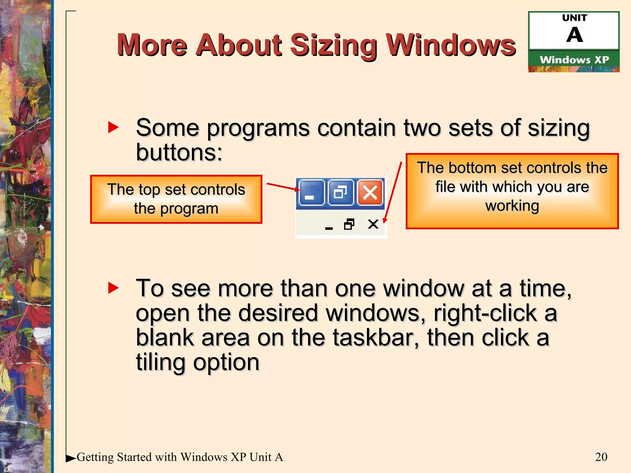 More About Sizing Windows Some programs contain two sets of sizing buttons: To see more than one window at a time, open the desired windows, right-click a blank area on the taskbar, then click a tiling option The top set controls the program The bottom set controls the file with which you are working 