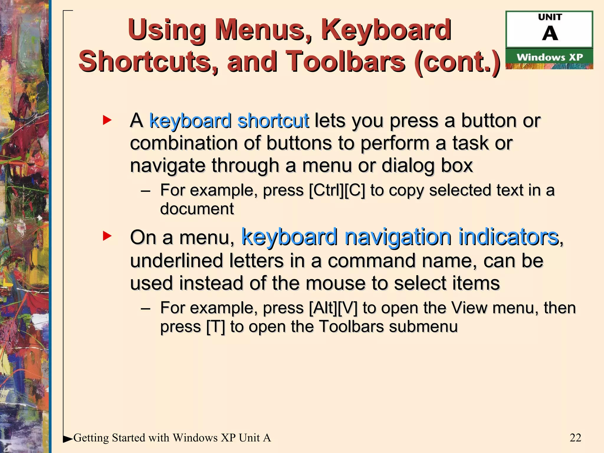 Using Menus, Keyboard Shortcuts, and Toolbars (cont.) A  keyboard shortcut  lets you press a button or combination of buttons to perform a task or navigate through a menu or dialog box For example, press [Ctrl][C] to copy selected text in a document On a menu,  keyboard navigation indicators , underlined letters in a command name, can be used instead of the mouse to select items For example, press [Alt][V] to open the View menu, then press [T] to open the Toolbars submenu 
