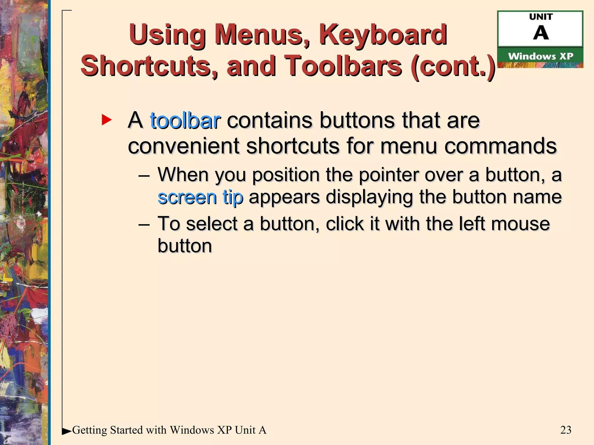 Using Menus, Keyboard Shortcuts, and Toolbars (cont.) A  toolbar  contains buttons that are convenient shortcuts for menu commands When you position the pointer over a button, a  screen tip  appears displaying the button name To select a button, click it with the left mouse button 
