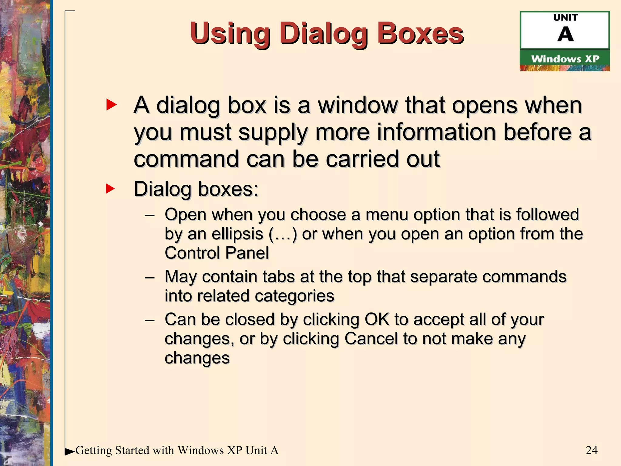 Using Dialog Boxes A dialog box is a window that opens when you must supply more information before a command can be carried out Dialog boxes: Open when you choose a menu option that is followed by an ellipsis (…) or when you open an option from the Control Panel May contain tabs at the top that separate commands into related categories Can be closed by clicking OK to accept all of your changes, or by clicking Cancel to not make any changes 
