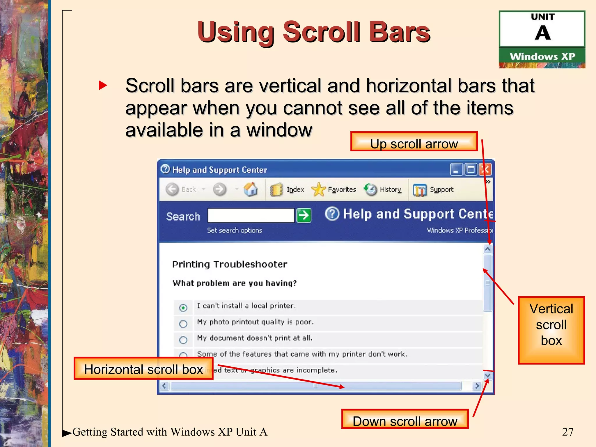 Using Scroll Bars Scroll bars are vertical and horizontal bars that appear when you cannot see all of the items available in a window Up scroll arrow Horizontal scroll box Down scroll arrow Vertical scroll box 
