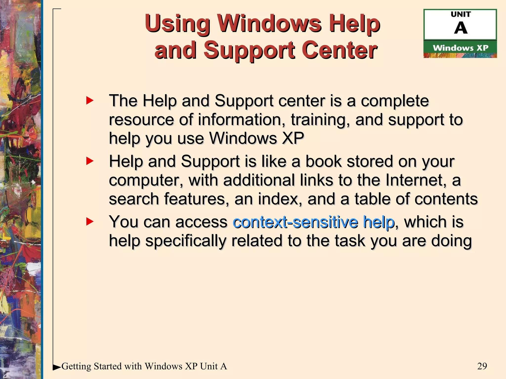 Using Windows Help  and Support Center The Help and Support center is a complete resource of information, training, and support to help you use Windows XP Help and Support is like a book stored on your computer, with additional links to the Internet, a search features, an index, and a table of contents You can access  context-sensitive help , which is help specifically related to the task you are doing 