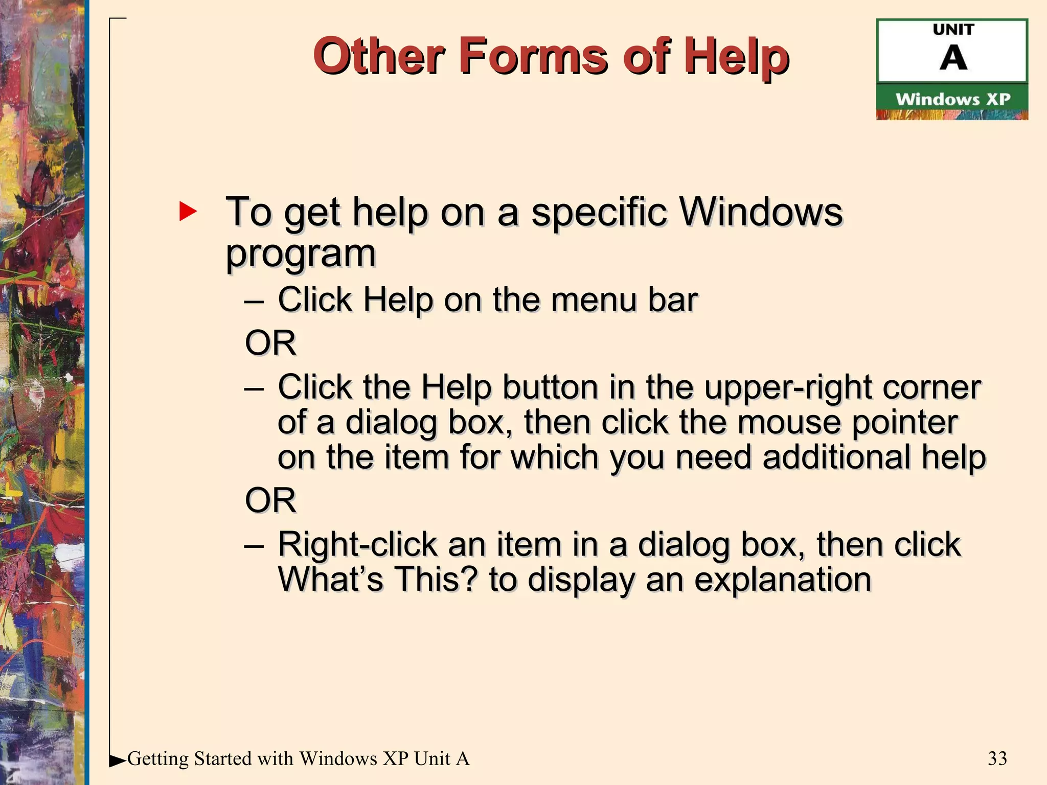 Other Forms of Help To get help on a specific Windows program Click Help on the menu bar OR Click the Help button in the upper-right corner of a dialog box, then click the mouse pointer on the item for which you need additional help OR Right-click an item in a dialog box, then click What’s This? to display an explanation 