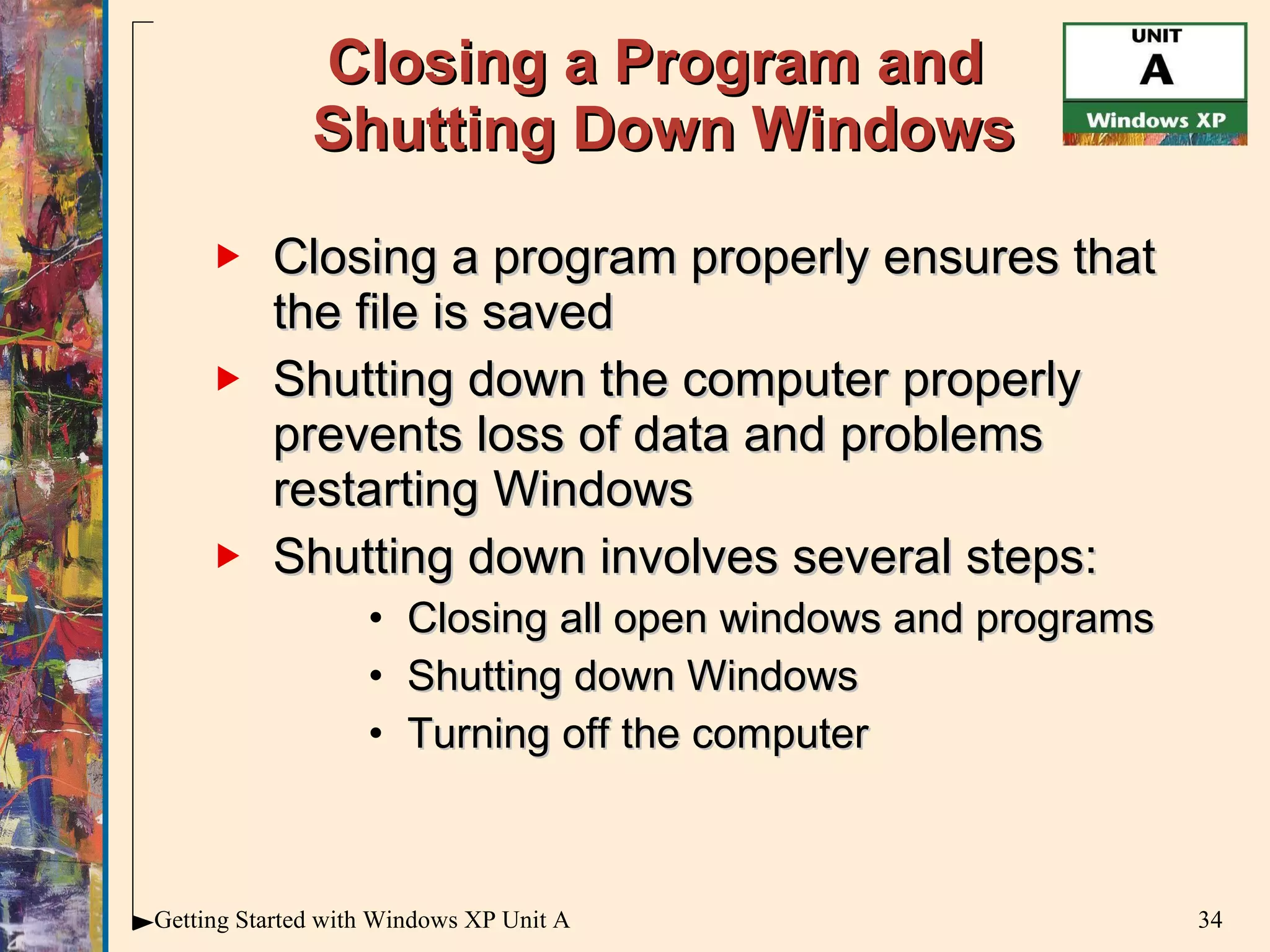 Closing a Program and  Shutting Down Windows Closing a program properly ensures that the file is saved  Shutting down the computer properly prevents loss of data and problems restarting Windows Shutting down involves several steps: Closing all open windows and programs Shutting down Windows Turning off the computer 