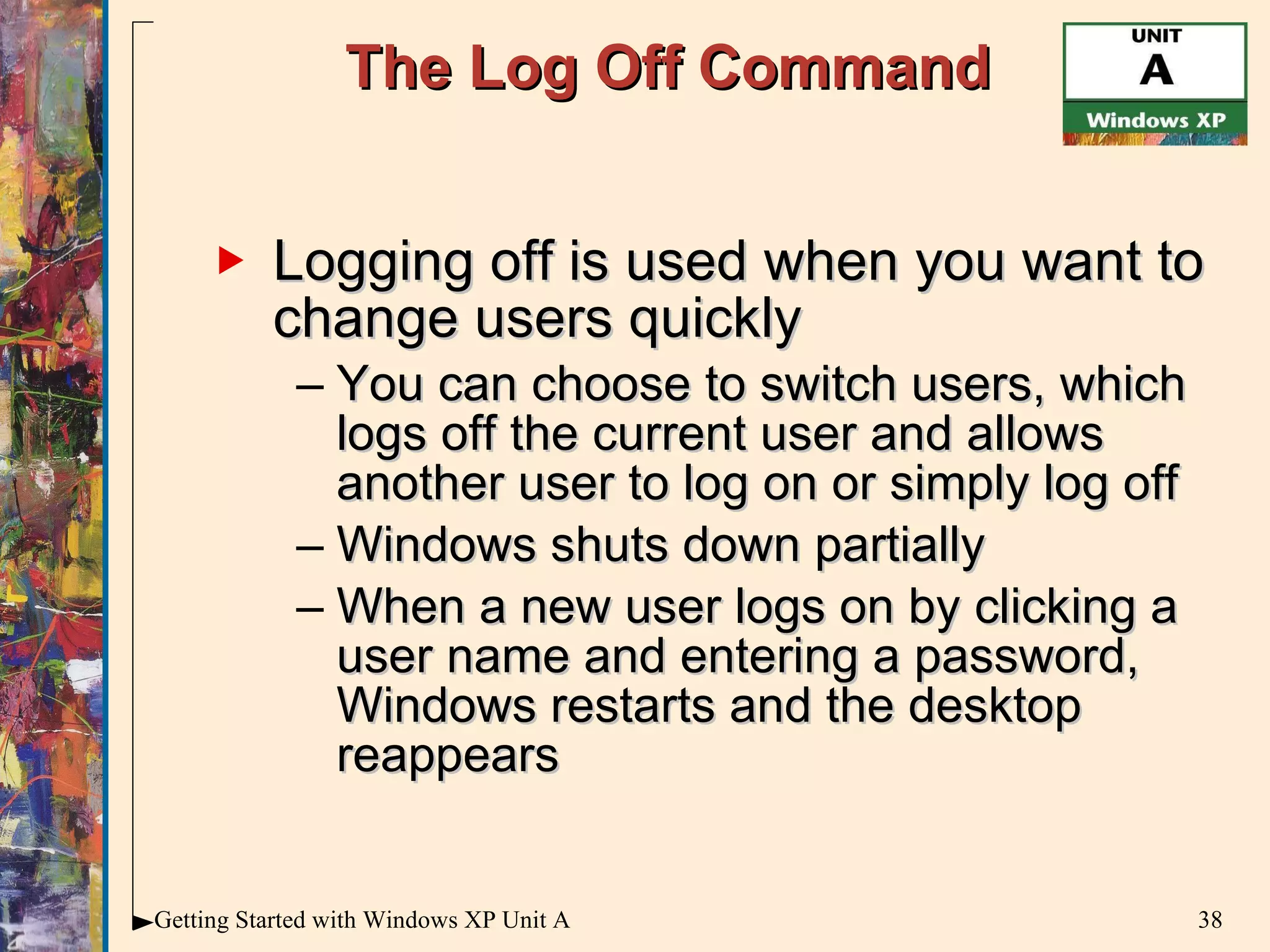 The Log Off Command Logging off is used when you want to change users quickly You can choose to switch users, which logs off the current user and allows another user to log on or simply log off Windows shuts down partially When a new user logs on by clicking a user name and entering a password, Windows restarts and the desktop reappears 