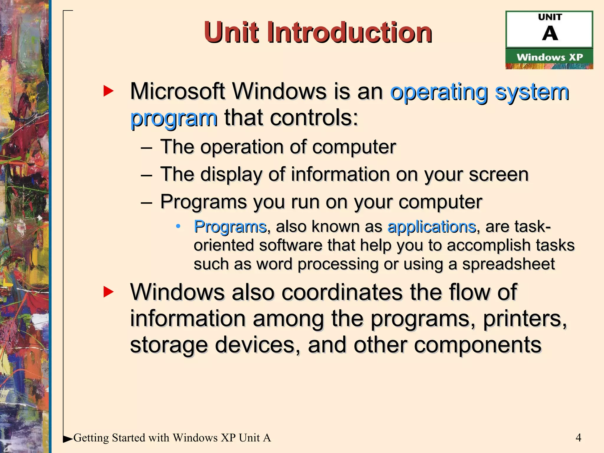 Unit Introduction Microsoft Windows is an  operating system program  that controls: The operation of computer The display of information on your screen Programs you run on your computer Programs ,   also known as  applications , are task-oriented software that help you to accomplish tasks such as word processing or using a spreadsheet  Windows also coordinates the flow of information among the programs, printers, storage devices, and other components 