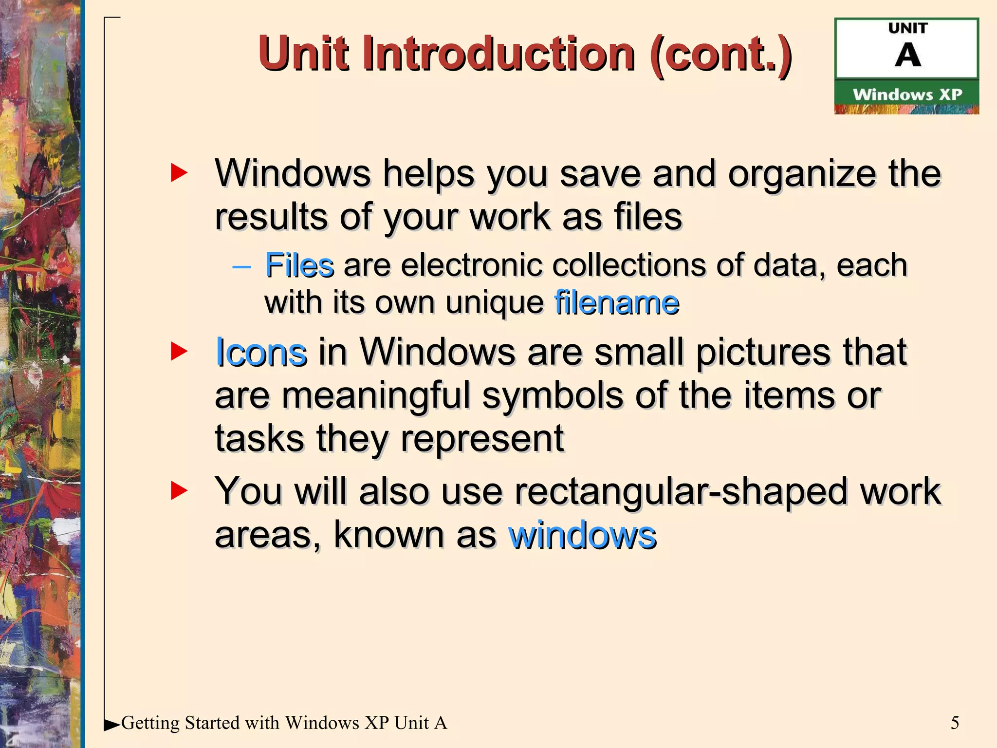 Unit Introduction (cont.) Windows helps you save and organize the results of your work as files Files  are electronic collections of data, each with its own unique  filename Icons  in Windows are small pictures that are meaningful symbols of the items or tasks they represent You will also use rectangular-shaped work areas, known as  windows 