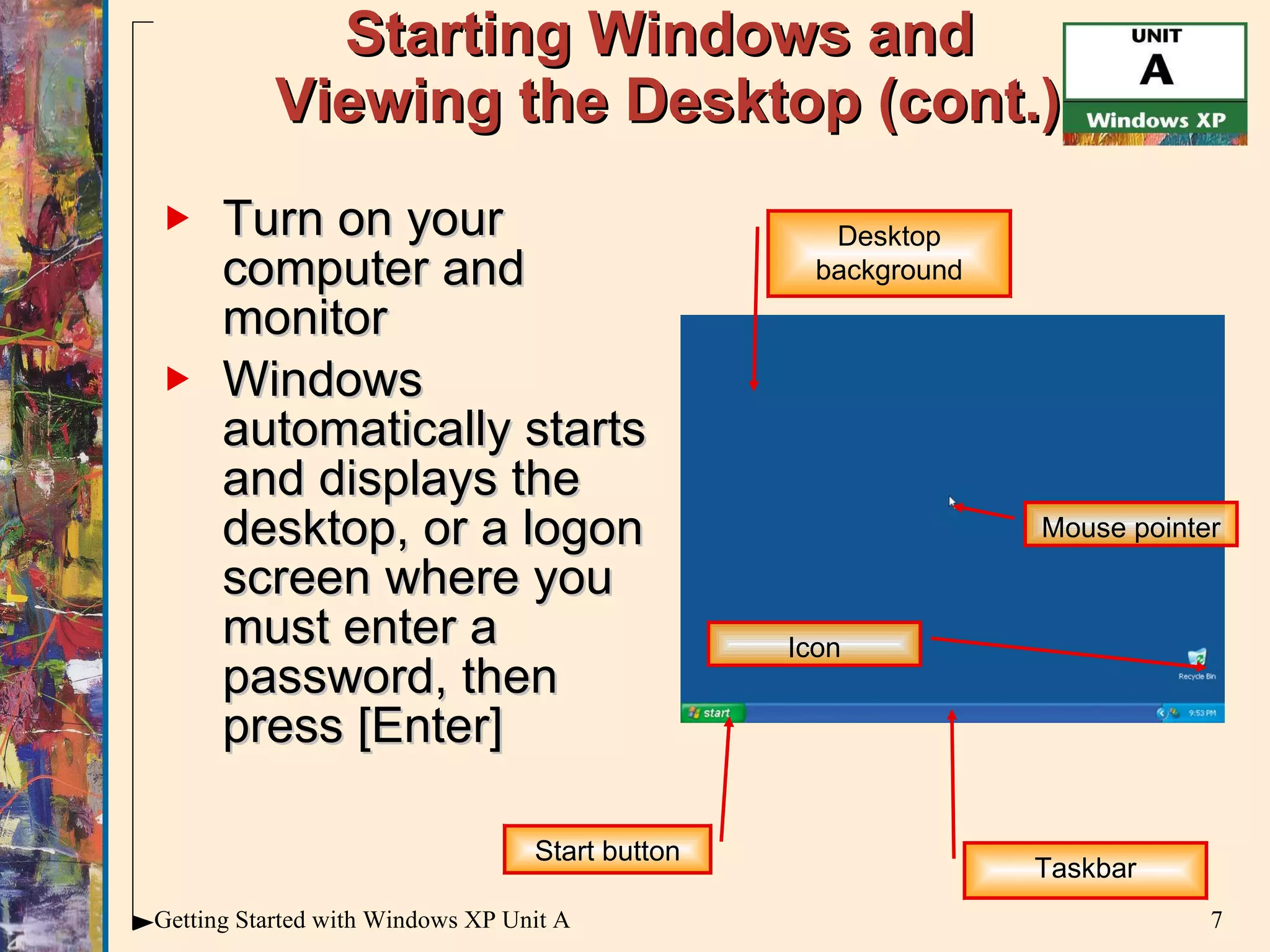 Starting Windows and  Viewing the Desktop (cont.) Turn on your computer and monitor Windows automatically starts and displays the desktop, or a logon screen where you must enter a password, then press [Enter] Mouse pointer Start button Desktop background Taskbar Icon 