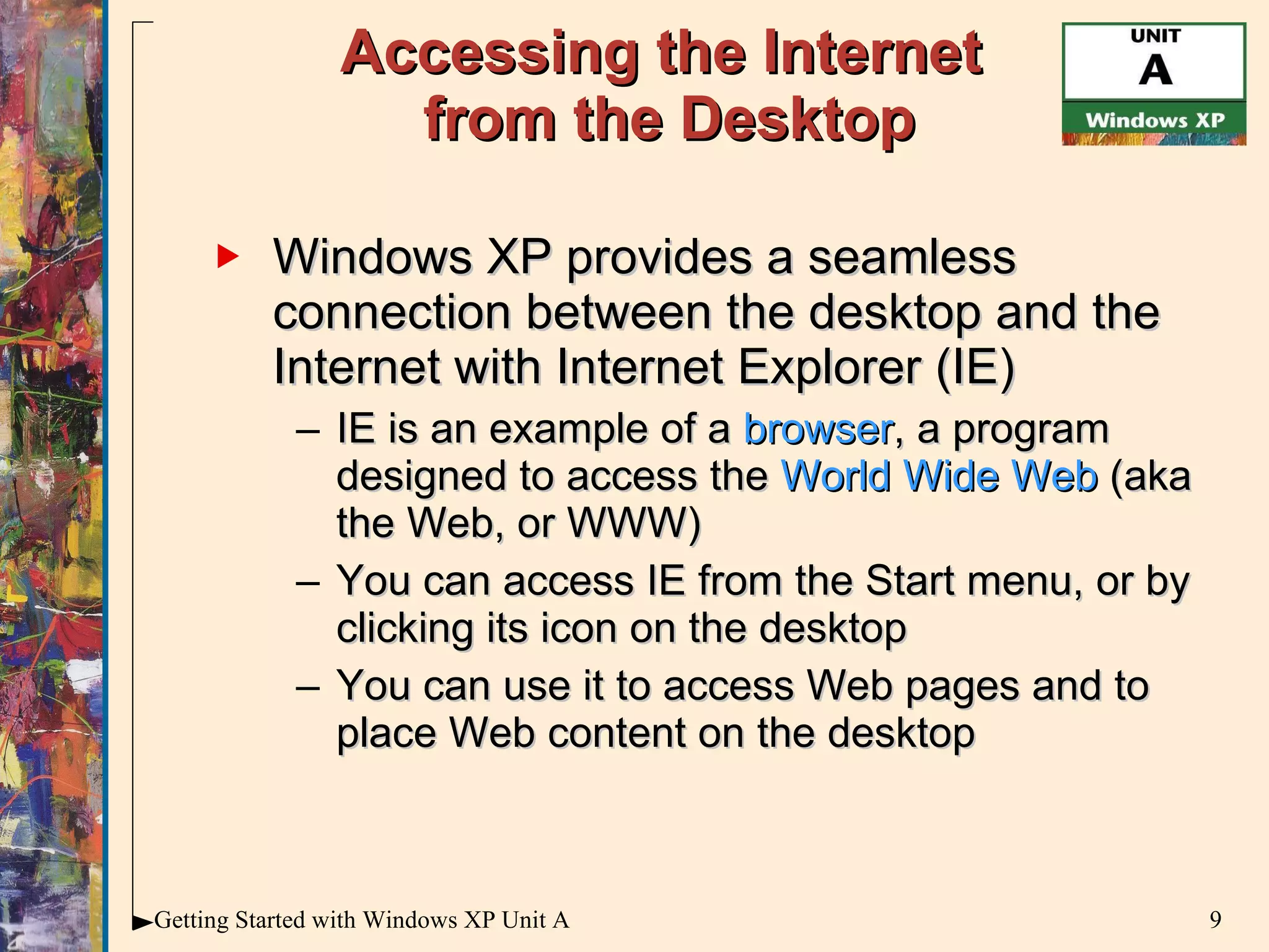 Accessing the Internet  from the Desktop Windows XP provides a seamless connection between the desktop and the Internet with Internet Explorer (IE) IE is an example of a  browser , a program designed to access the  World Wide Web  (aka the Web, or WWW) You can access IE from the Start menu, or by clicking its icon on the desktop You can use it to access Web pages and to place Web content on the desktop 