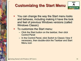 Customizing the Start Menu You can change the way the Start menu looks and behaves, including making it have the look and feel of previous Windows versions (called Windows Classic) To customize the Start menu: Click the Start button on the taskbar, then click Control Panel In the Control Panel, click Switch to Classic View if necessary, then double-click the Taskbar and Start Menu icon 