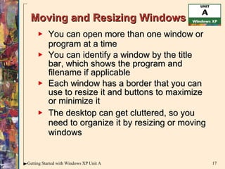 Moving and Resizing Windows You can open more than one window or program at a time You can identify a window by the title bar, which shows the program and filename if applicable  Each window has a border that you can use to resize it and buttons to maximize or minimize it The desktop can get cluttered, so you need to organize it by resizing or moving windows 