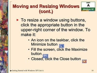 Moving and Resizing Windows (cont.) To resize a window using buttons, click the appropriate button in the upper-right corner of the window. To make it:  An icon on the taskbar, click the Minimize button  Fill the screen, click the Maximize button  Closed, click the Close button 