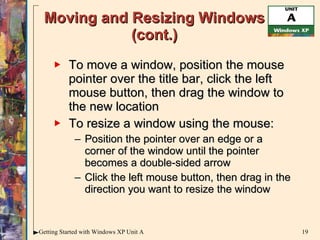 Moving and Resizing Windows (cont.) To move a window, position the mouse pointer over the title bar, click the left mouse button, then drag the window to the new location To resize a window using the mouse: Position the pointer over an edge or a corner of the window until the pointer becomes a double-sided arrow Click the left mouse button, then drag in the direction you want to resize the window 