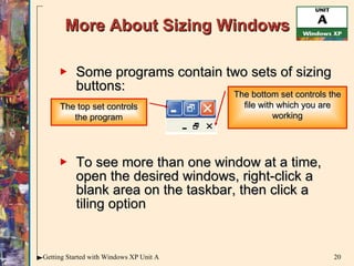 More About Sizing Windows Some programs contain two sets of sizing buttons: To see more than one window at a time, open the desired windows, right-click a blank area on the taskbar, then click a tiling option The top set controls the program The bottom set controls the file with which you are working 