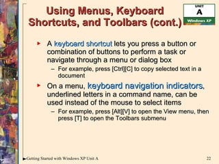 Using Menus, Keyboard Shortcuts, and Toolbars (cont.) A  keyboard shortcut  lets you press a button or combination of buttons to perform a task or navigate through a menu or dialog box For example, press [Ctrl][C] to copy selected text in a document On a menu,  keyboard navigation indicators , underlined letters in a command name, can be used instead of the mouse to select items For example, press [Alt][V] to open the View menu, then press [T] to open the Toolbars submenu 