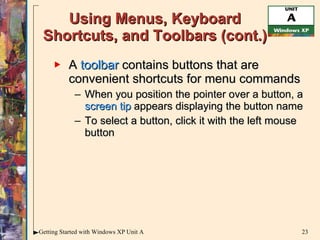 Using Menus, Keyboard Shortcuts, and Toolbars (cont.) A  toolbar  contains buttons that are convenient shortcuts for menu commands When you position the pointer over a button, a  screen tip  appears displaying the button name To select a button, click it with the left mouse button 