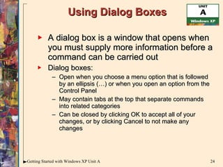 Using Dialog Boxes A dialog box is a window that opens when you must supply more information before a command can be carried out Dialog boxes: Open when you choose a menu option that is followed by an ellipsis (…) or when you open an option from the Control Panel May contain tabs at the top that separate commands into related categories Can be closed by clicking OK to accept all of your changes, or by clicking Cancel to not make any changes 