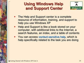 Using Windows Help  and Support Center The Help and Support center is a complete resource of information, training, and support to help you use Windows XP Help and Support is like a book stored on your computer, with additional links to the Internet, a search features, an index, and a table of contents You can access  context-sensitive help , which is help specifically related to the task you are doing 
