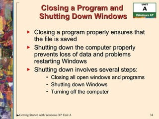 Closing a Program and  Shutting Down Windows Closing a program properly ensures that the file is saved  Shutting down the computer properly prevents loss of data and problems restarting Windows Shutting down involves several steps: Closing all open windows and programs Shutting down Windows Turning off the computer 