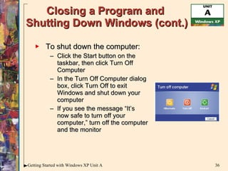 Closing a Program and  Shutting Down Windows (cont.) To shut down the computer: Click the Start button on the taskbar, then click Turn Off Computer In the Turn Off Computer dialog box, click Turn Off to exit Windows and shut down your computer If you see the message “It’s now safe to turn off your computer,” turn off the computer and the monitor 