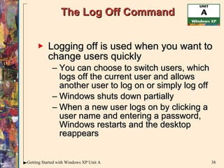 The Log Off Command Logging off is used when you want to change users quickly You can choose to switch users, which logs off the current user and allows another user to log on or simply log off Windows shuts down partially When a new user logs on by clicking a user name and entering a password, Windows restarts and the desktop reappears 
