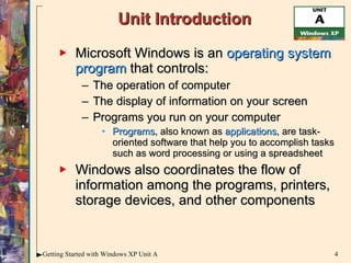Unit Introduction Microsoft Windows is an  operating system program  that controls: The operation of computer The display of information on your screen Programs you run on your computer Programs ,   also known as  applications , are task-oriented software that help you to accomplish tasks such as word processing or using a spreadsheet  Windows also coordinates the flow of information among the programs, printers, storage devices, and other components 