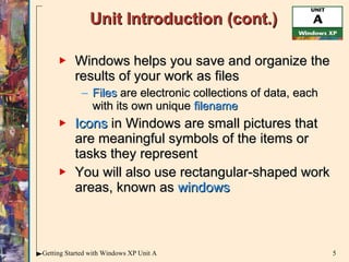 Unit Introduction (cont.) Windows helps you save and organize the results of your work as files Files  are electronic collections of data, each with its own unique  filename Icons  in Windows are small pictures that are meaningful symbols of the items or tasks they represent You will also use rectangular-shaped work areas, known as  windows 