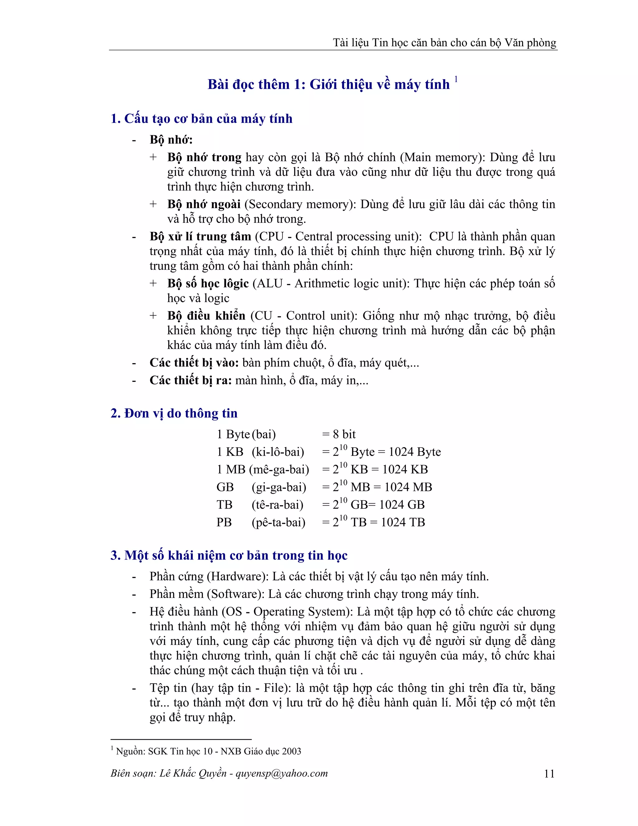 Tài liệu Tin học căn bản cho cán bộ Văn phòng
Biên soạn: Lê Khắc Quyền - quyensp@yahoo.com 11
Bài đọc thêm 1: Giới thiệu về máy tính 1
1. Cấu tạo cơ bản của máy tính
- Bộ nhớ:
+ Bộ nhớ trong hay còn gọi là Bộ nhớ chính (Main memory): Dùng để lưu
giữ chương trình và dữ liệu đưa vào cũng như dữ liệu thu được trong quá
trình thực hiện chương trình.
+ Bộ nhớ ngoài (Secondary memory): Dùng để lưu giữ lâu dài các thông tin
và hỗ trợ cho bộ nhớ trong.
- Bộ xử lí trung tâm (CPU - Central processing unit): CPU là thành phần quan
trọng nhất của máy tính, đó là thiết bị chính thực hiện chương trình. Bộ xử lý
trung tâm gồm có hai thành phần chính:
+ Bộ số học lôgic (ALU - Arithmetic logic unit): Thực hiện các phép toán số
học và logic
+ Bộ điều khiển (CU - Control unit): Giống như mộ nhạc trưởng, bộ điều
khiển không trực tiếp thực hiện chương trình mà hướng dẫn các bộ phận
khác của máy tính làm điều đó.
- Các thiết bị vào: bàn phím chuột, ổ đĩa, máy quét,...
- Các thiết bị ra: màn hình, ổ đĩa, máy in,...
2. Đơn vị do thông tin
1 Byte(bai) = 8 bit
1 KB (ki-lô-bai) = 210
Byte = 1024 Byte
1 MB (mê-ga-bai) = 210
KB = 1024 KB
GB (gi-ga-bai) = 210
MB = 1024 MB
TB (tê-ra-bai) = 210
GB= 1024 GB
PB (pê-ta-bai) = 210
TB = 1024 TB
3. Một số khái niệm cơ bản trong tin học
- Phần cứng (Hardware): Là các thiết bị vật lý cấu tạo nên máy tính.
- Phần mềm (Software): Là các chương trình chạy trong máy tính.
- Hệ điều hành (OS - Operating System): Là một tập hợp có tổ chức các chương
trình thành một hệ thống với nhiệm vụ đảm bảo quan hệ giữu người sử dụng
với máy tính, cung cấp các phương tiện và dịch vụ để người sử dụng dễ dàng
thực hiện chương trình, quản lí chặt chẽ các tài nguyên của máy, tổ chức khai
thác chúng một cách thuận tiện và tối ưu .
- Tệp tin (hay tập tin - File): là một tập hợp các thông tin ghi trên đĩa từ, băng
từ... tạo thành một đơn vị lưu trữ do hệ điều hành quản lí. Mỗi tệp có một tên
gọi để truy nhập.
1
Nguồn: SGK Tin học 10 - NXB Giáo dục 2003
 