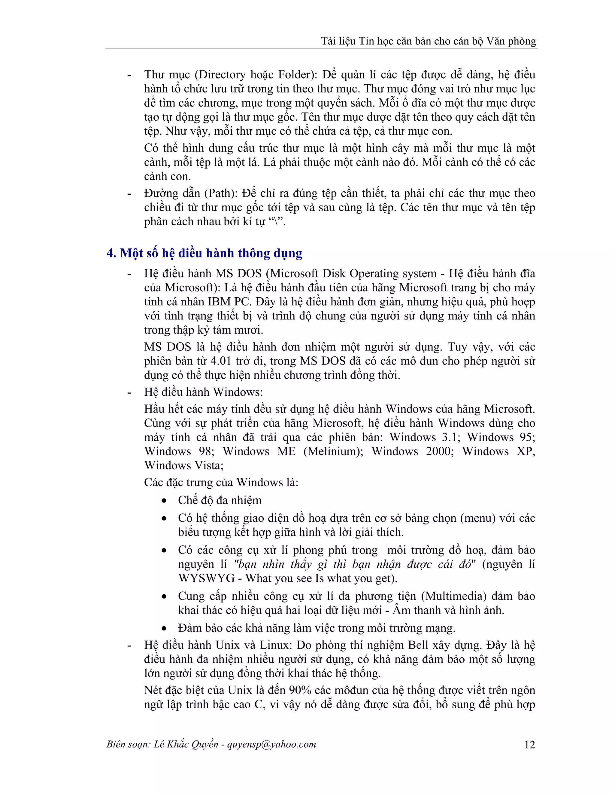 Tài liệu Tin học căn bản cho cán bộ Văn phòng
Biên soạn: Lê Khắc Quyền - quyensp@yahoo.com 12
- Thư mục (Directory hoặc Folder): Để quản lí các tệp được dễ dàng, hệ điều
hành tổ chức lưu trữ trong tin theo thư mục. Thư mục đóng vai trò như mục lục
để tìm các chương, mục trong một quyển sách. Mỗi ổ đĩa có một thư mục được
tạo tự động gọi là thư mục gốc. Tên thư mục được đặt tên theo quy cách đặt tên
tệp. Như vậy, mỗi thư mục có thể chứa cả tệp, cả thư mục con.
Có thể hình dung cấu trúc thư mục là một hình cây mà mỗi thư mục là một
cành, mỗi tệp là một lá. Lá phải thuộc một cành nào đó. Mỗi cành có thể có các
cành con.
- Đường dẫn (Path): Để chỉ ra đúng tệp cần thiết, ta phải chỉ các thư mục theo
chiều đi từ thư mục gốc tới tệp và sau cùng là tệp. Các tên thư mục và tên tệp
phân cách nhau bởi kí tự “”.
4. Một số hệ điều hành thông dụng
- Hệ điều hành MS DOS (Microsoft Disk Operating system - Hệ điều hành đĩa
của Microsoft): Là hệ điều hành đầu tiên của hãng Microsoft trang bị cho máy
tính cá nhân IBM PC. Đây là hệ điều hành đơn giản, nhưng hiệu quả, phù hoẹp
với tình trạng thiết bị và trình độ chung của người sử dụng máy tính cá nhân
trong thập kỷ tám mươi.
MS DOS là hệ điều hành đơn nhiệm một người sử dụng. Tuy vậy, với các
phiên bản từ 4.01 trở đi, trong MS DOS đã có các mô đun cho phép người sử
dụng có thể thực hiện nhiều chương trình đồng thời.
- Hệ điều hành Windows:
Hầu hết các máy tính đều sử dụng hệ điều hành Windows của hãng Microsoft.
Cùng với sự phát triển của hãng Microsoft, hệ điều hành Windows dùng cho
máy tính cá nhân đã trải qua các phiên bản: Windows 3.1; Windows 95;
Windows 98; Windows ME (Melinium); Windows 2000; Windows XP,
Windows Vista;
Các đặc trưng của Windows là:
• Chế độ đa nhiệm
• Có hệ thống giao diện đồ hoạ dựa trên cơ sở bảng chọn (menu) với các
biểu tượng kết hợp giữa hình và lời giải thích.
• Có các công cụ xử lí phong phú trong môi trường đồ hoạ, đảm bảo
nguyên lí "bạn nhìn thấy gì thì bạn nhận được cái đó" (nguyên lí
WYSWYG - What you see Is what you get).
• Cung cấp nhiều công cụ xử lí đa phương tiện (Multimedia) đảm bảo
khai thác có hiệu quả hai loại dữ liệu mới - Âm thanh và hình ảnh.
• Đảm bảo các khả năng làm việc trong môi trường mạng.
- Hệ điều hành Unix và Linux: Do phòng thí nghiệm Bell xây dựng. Đây là hệ
điều hành đa nhiệm nhiều người sử dụng, có khả năng đảm bảo một số lượng
lớn người sử dụng đồng thời khai thác hệ thống.
Nét đặc biệt của Unix là đến 90% các môđun của hệ thống được viết trên ngôn
ngữ lập trình bậc cao C, vì vậy nó dễ dàng được sửa đổi, bổ sung để phù hợp
 