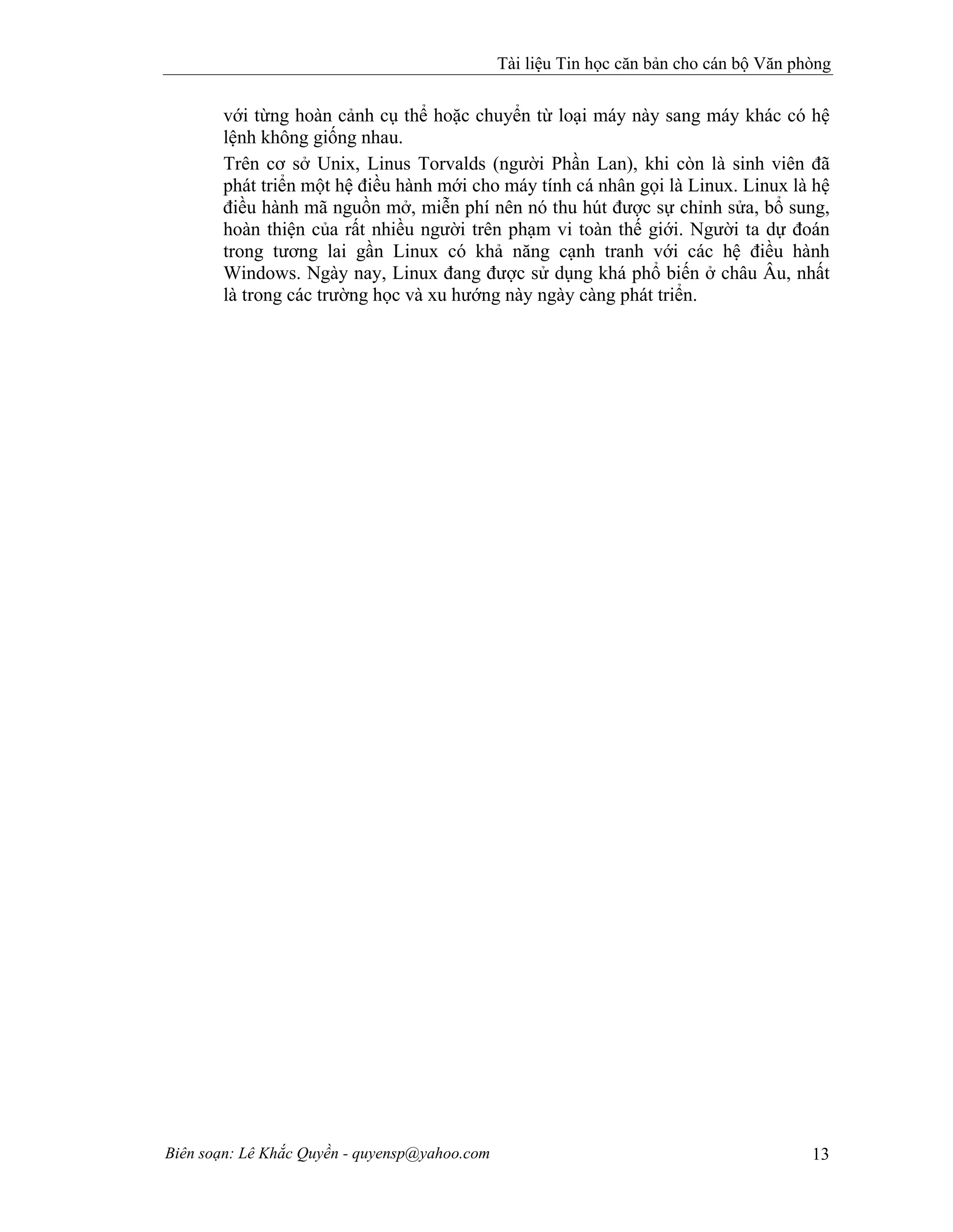 Tài liệu Tin học căn bản cho cán bộ Văn phòng
Biên soạn: Lê Khắc Quyền - quyensp@yahoo.com 13
với từng hoàn cảnh cụ thể hoặc chuyển từ loại máy này sang máy khác có hệ
lệnh không giống nhau.
Trên cơ sở Unix, Linus Torvalds (người Phần Lan), khi còn là sinh viên đã
phát triển một hệ điều hành mới cho máy tính cá nhân gọi là Linux. Linux là hệ
điều hành mã nguồn mở, miễn phí nên nó thu hút được sự chỉnh sửa, bổ sung,
hoàn thiện của rất nhiều người trên phạm vi toàn thế giới. Người ta dự đoán
trong tương lai gần Linux có khả năng cạnh tranh với các hệ điều hành
Windows. Ngày nay, Linux đang được sử dụng khá phổ biến ở châu Âu, nhất
là trong các trường học và xu hướng này ngày càng phát triển.
 
