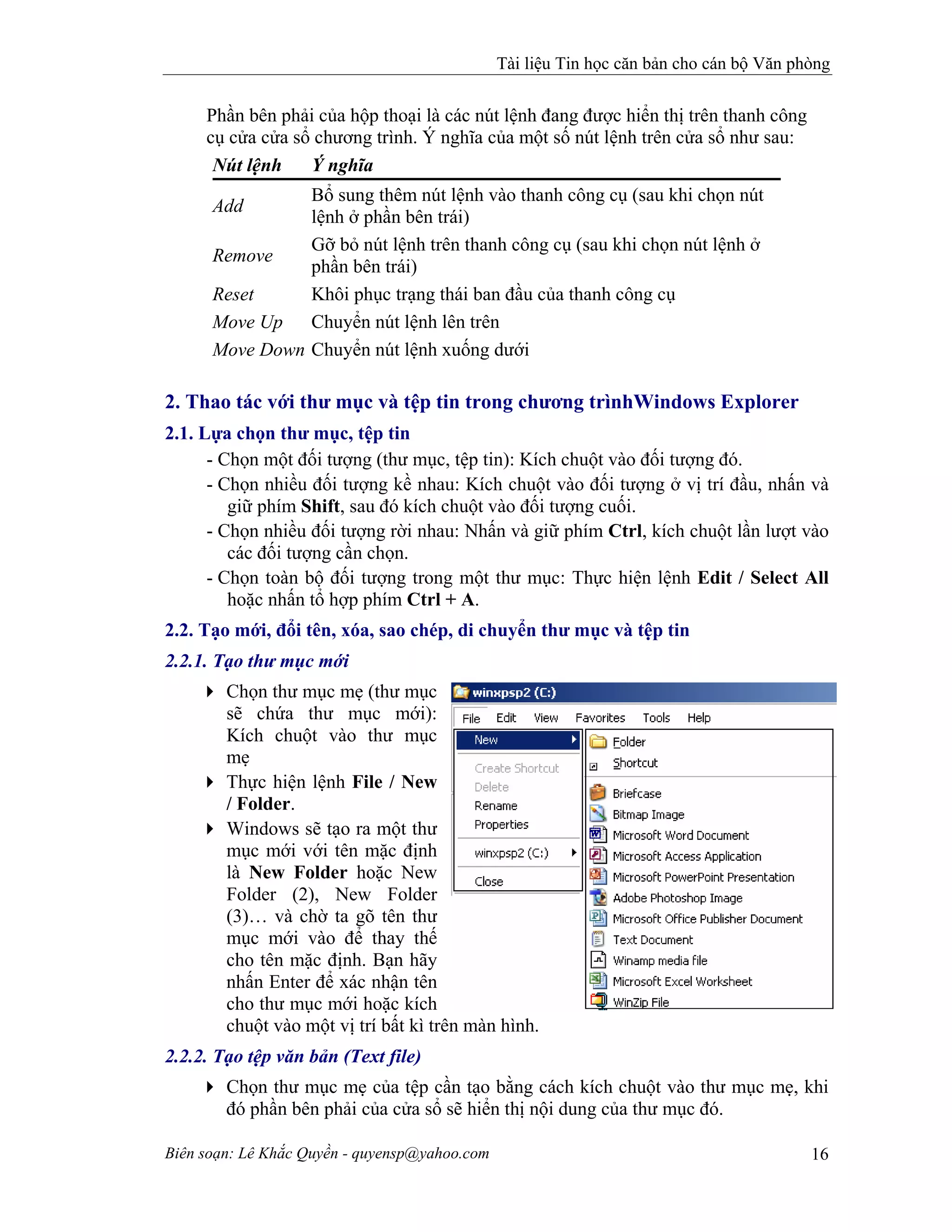 Tài liệu Tin học căn bản cho cán bộ Văn phòng
Biên soạn: Lê Khắc Quyền - quyensp@yahoo.com 16
Phần bên phải của hộp thoại là các nút lệnh đang được hiển thị trên thanh công
cụ cửa cửa sổ chương trình. Ý nghĩa của một số nút lệnh trên cửa sổ như sau:
Nút lệnh Ý nghĩa
Add
Bổ sung thêm nút lệnh vào thanh công cụ (sau khi chọn nút
lệnh ở phần bên trái)
Remove
Gỡ bỏ nút lệnh trên thanh công cụ (sau khi chọn nút lệnh ở
phần bên trái)
Reset Khôi phục trạng thái ban đầu của thanh công cụ
Move Up Chuyển nút lệnh lên trên
Move Down Chuyển nút lệnh xuống dưới
2. Thao tác với thư mục và tệp tin trong chương trìnhWindows Explorer
2.1. Lựa chọn thư mục, tệp tin
- Chọn một đối tượng (thư mục, tệp tin): Kích chuột vào đối tượng đó.
- Chọn nhiều đối tượng kề nhau: Kích chuột vào đối tượng ở vị trí đầu, nhấn và
giữ phím Shift, sau đó kích chuột vào đối tượng cuối.
- Chọn nhiều đối tượng rời nhau: Nhấn và giữ phím Ctrl, kích chuột lần lượt vào
các đối tượng cần chọn.
- Chọn toàn bộ đối tượng trong một thư mục: Thực hiện lệnh Edit / Select All
hoặc nhấn tổ hợp phím Ctrl + A.
2.2. Tạo mới, đổi tên, xóa, sao chép, di chuyển thư mục và tệp tin
2.2.1. Tạo thư mục mới
Chọn thư mục mẹ (thư mục
sẽ chứa thư mục mới):
Kích chuột vào thư mục
mẹ
Thực hiện lệnh File / New
/ Folder.
Windows sẽ tạo ra một thư
mục mới với tên mặc định
là New Folder hoặc New
Folder (2), New Folder
(3)… và chờ ta gõ tên thư
mục mới vào để thay thế
cho tên mặc định. Bạn hãy
nhấn Enter để xác nhận tên
cho thư mục mới hoặc kích
chuột vào một vị trí bất kì trên màn hình.
2.2.2. Tạo tệp văn bản (Text file)
Chọn thư mục mẹ của tệp cần tạo bằng cách kích chuột vào thư mục mẹ, khi
đó phần bên phải của cửa sổ sẽ hiển thị nội dung của thư mục đó.
 