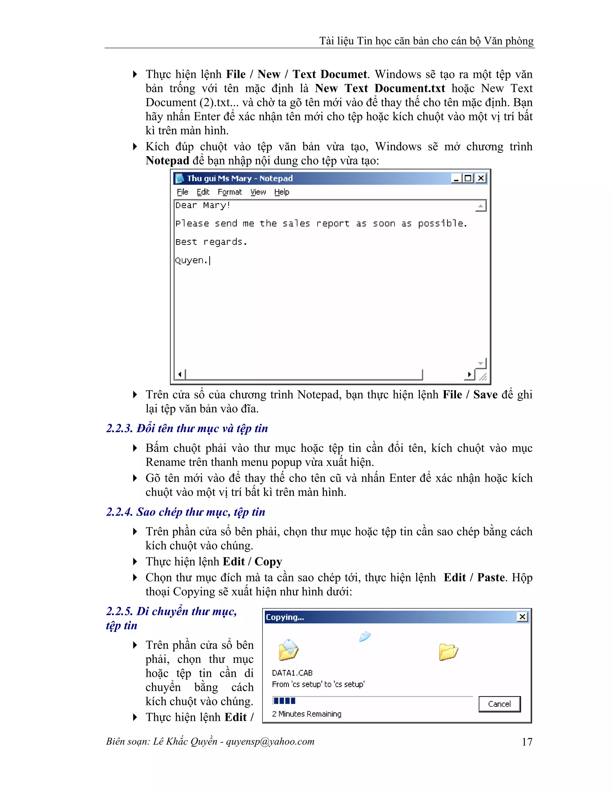 Tài liệu Tin học căn bản cho cán bộ Văn phòng
Biên soạn: Lê Khắc Quyền - quyensp@yahoo.com 17
Thực hiện lệnh File / New / Text Documet. Windows sẽ tạo ra một tệp văn
bản trống với tên mặc định là New Text Document.txt hoặc New Text
Document (2).txt... và chờ ta gõ tên mới vào để thay thế cho tên mặc định. Bạn
hãy nhấn Enter để xác nhận tên mới cho tệp hoặc kích chuột vào một vị trí bất
kì trên màn hình.
Kích đúp chuột vào tệp văn bản vừa tạo, Windows sẽ mở chương trình
Notepad để bạn nhập nội dung cho tệp vừa tạo:
Trên cửa sổ của chương trình Notepad, bạn thực hiện lệnh File / Save để ghi
lại tệp văn bản vào đĩa.
2.2.3. Đổi tên thư mục và tệp tin
Bấm chuột phải vào thư mục hoặc tệp tin cần đổi tên, kích chuột vào mục
Rename trên thanh menu popup vừa xuất hiện.
Gõ tên mới vào để thay thế cho tên cũ và nhấn Enter để xác nhận hoặc kích
chuột vào một vị trí bất kì trên màn hình.
2.2.4. Sao chép thư mục, tệp tin
Trên phần cửa sổ bên phải, chọn thư mục hoặc tệp tin cần sao chép bằng cách
kích chuột vào chúng.
Thực hiện lệnh Edit / Copy
Chọn thư mục đích mà ta cần sao chép tới, thực hiện lệnh Edit / Paste. Hộp
thoại Copying sẽ xuất hiện như hình dưới:
2.2.5. Di chuyển thư mục,
tệp tin
Trên phần cửa sổ bên
phải, chọn thư mục
hoặc tệp tin cần di
chuyển bằng cách
kích chuột vào chúng.
Thực hiện lệnh Edit /
 