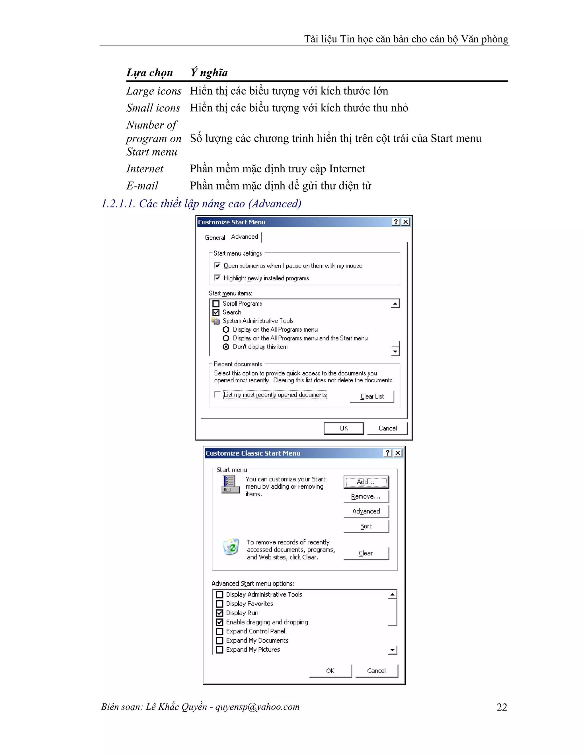 Tài liệu Tin học căn bản cho cán bộ Văn phòng
Biên soạn: Lê Khắc Quyền - quyensp@yahoo.com 22
Lựa chọn Ý nghĩa
Large icons Hiển thị các biểu tượng với kích thước lớn
Small icons Hiển thị các biểu tượng với kích thước thu nhỏ
Number of
program on
Start menu
Số lượng các chương trình hiển thị trên cột trái của Start menu
Internet Phần mềm mặc định truy cập Internet
E-mail Phần mềm mặc định để gửi thư điện tử
1.2.1.1. Các thiết lập nâng cao (Advanced)
 