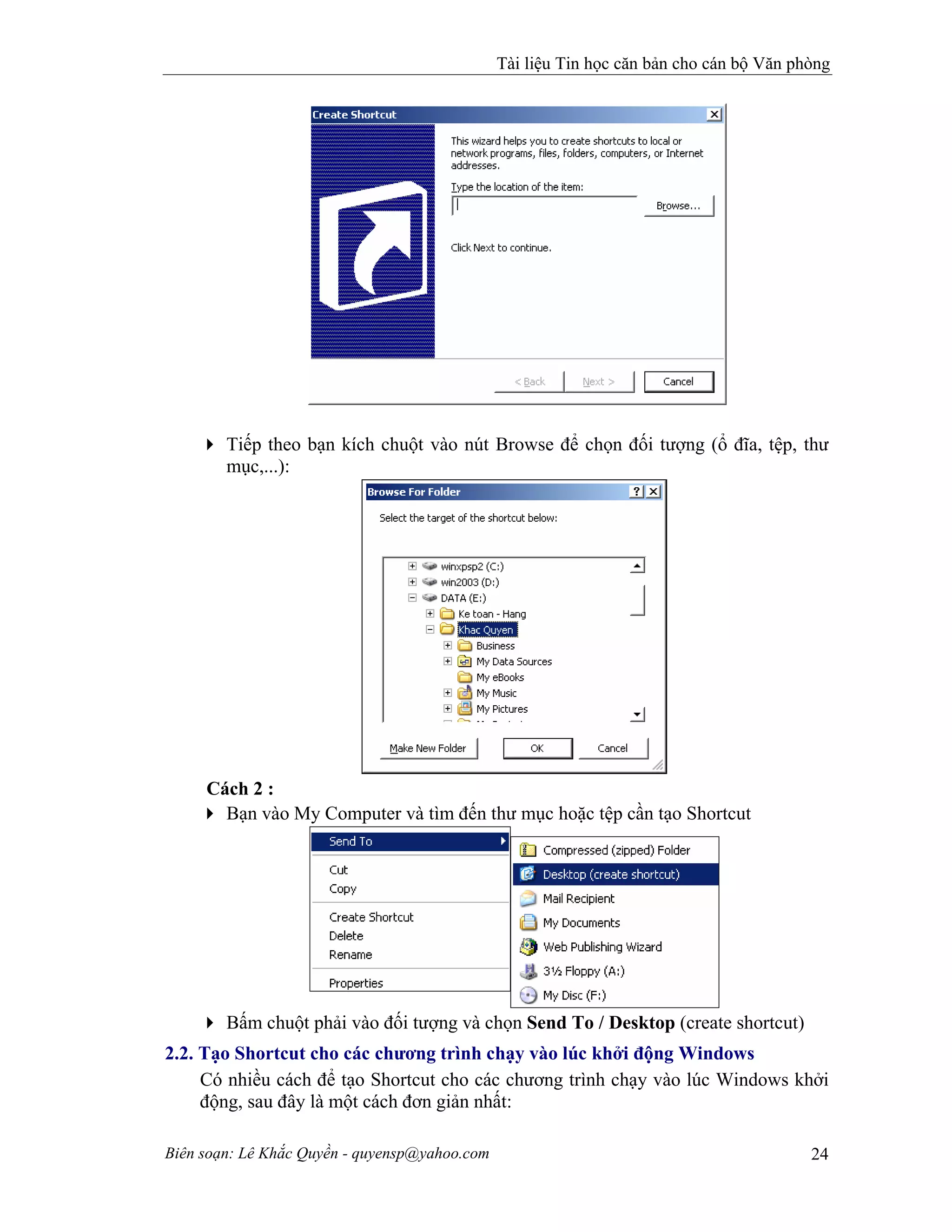 Tài liệu Tin học căn bản cho cán bộ Văn phòng
Biên soạn: Lê Khắc Quyền - quyensp@yahoo.com 24
Tiếp theo bạn kích chuột vào nút Browse để chọn đối tượng (ổ đĩa, tệp, thư
mục,...):
Cách 2 :
Bạn vào My Computer và tìm đến thư mục hoặc tệp cần tạo Shortcut
Bấm chuột phải vào đối tượng và chọn Send To / Desktop (create shortcut)
2.2. Tạo Shortcut cho các chương trình chạy vào lúc khởi động Windows
Có nhiều cách để tạo Shortcut cho các chương trình chạy vào lúc Windows khởi
động, sau đây là một cách đơn giản nhất:
 