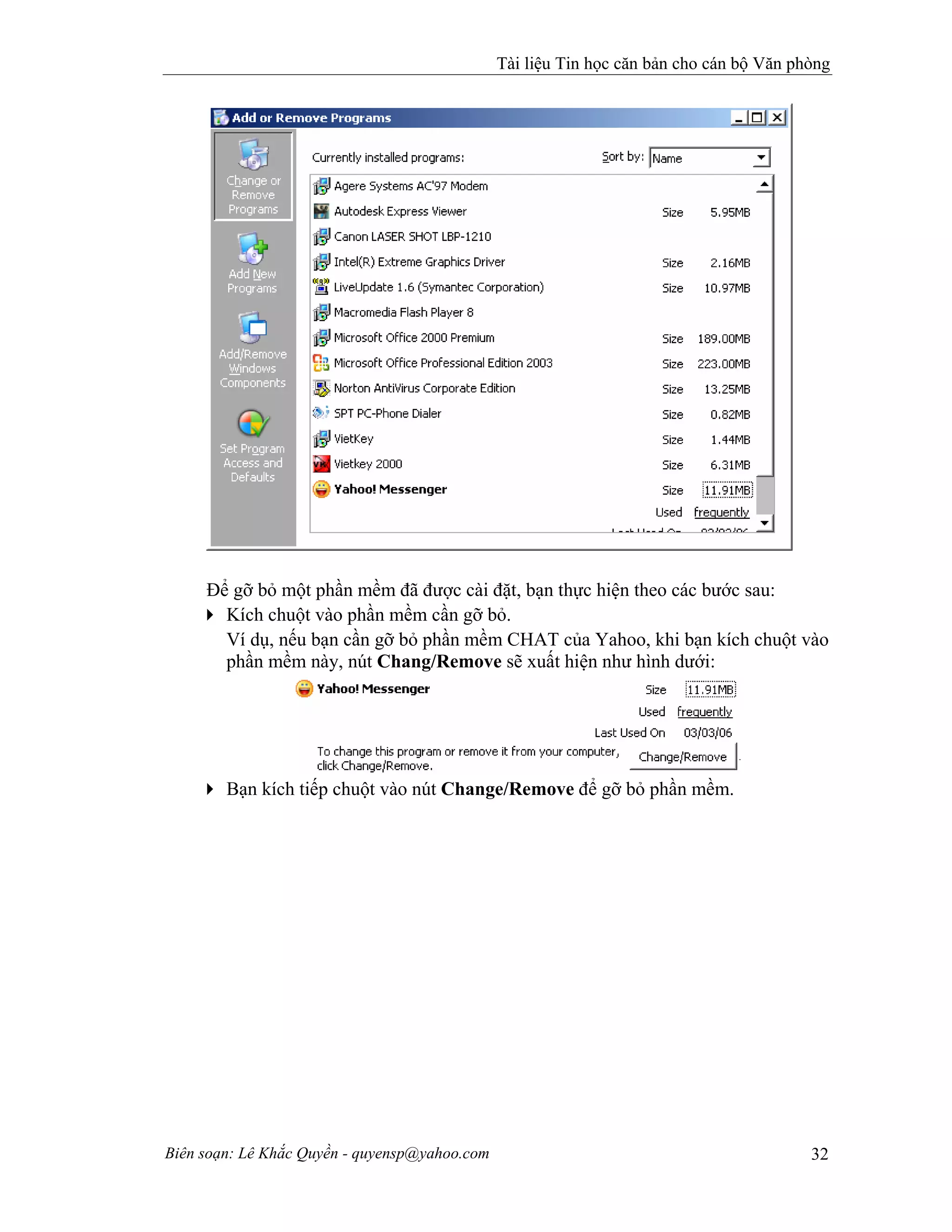 Tài liệu Tin học căn bản cho cán bộ Văn phòng
Biên soạn: Lê Khắc Quyền - quyensp@yahoo.com 32
Để gỡ bỏ một phần mềm đã được cài đặt, bạn thực hiện theo các bước sau:
Kích chuột vào phần mềm cần gỡ bỏ.
Ví dụ, nếu bạn cần gỡ bỏ phần mềm CHAT của Yahoo, khi bạn kích chuột vào
phần mềm này, nút Chang/Remove sẽ xuất hiện như hình dưới:
Bạn kích tiếp chuột vào nút Change/Remove để gỡ bỏ phần mềm.
 