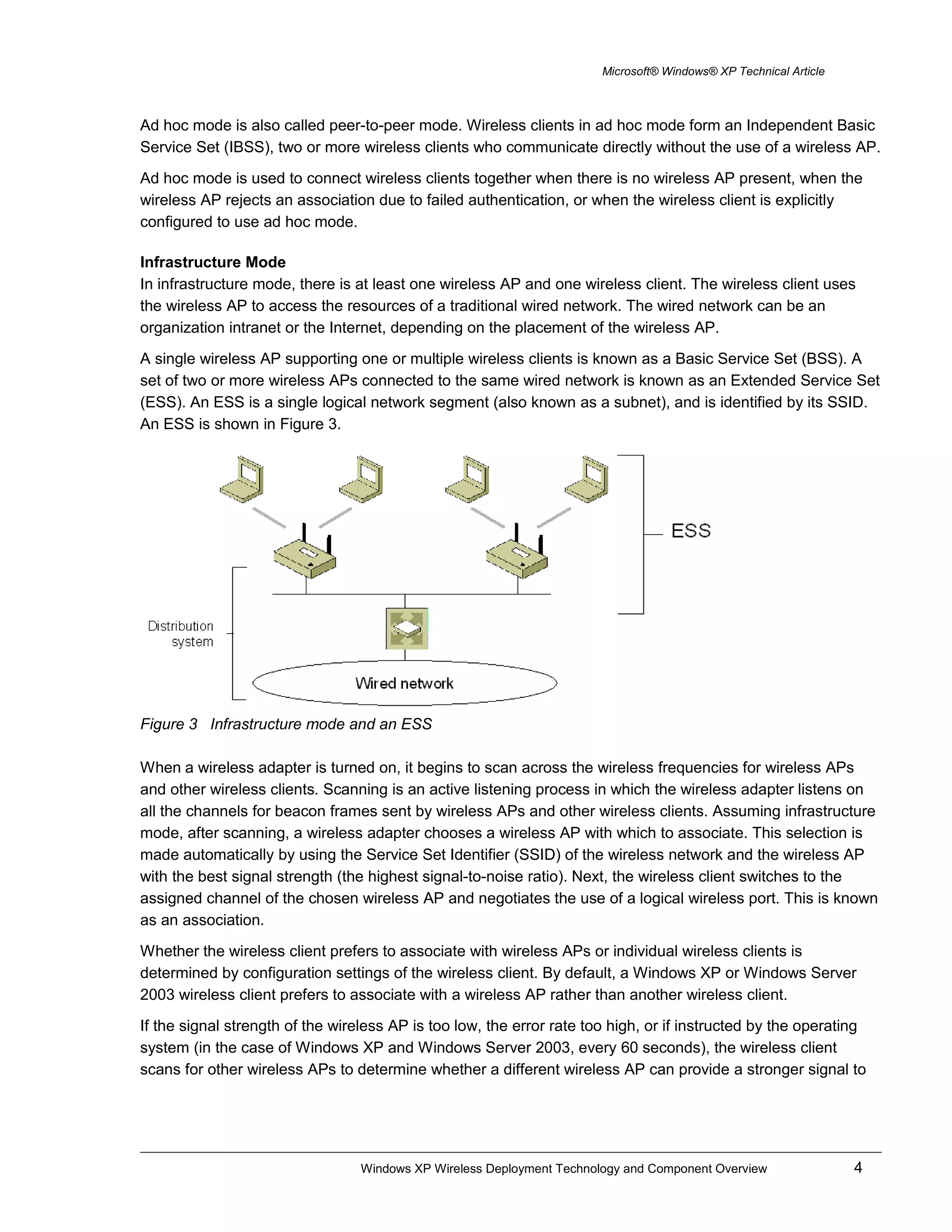 Microsoft® Windows® XP Technical Article
Ad hoc mode is also called peer-to-peer mode. Wireless clients in ad hoc mode form an Independent Basic
Service Set (IBSS), two or more wireless clients who communicate directly without the use of a wireless AP.
Ad hoc mode is used to connect wireless clients together when there is no wireless AP present, when the
wireless AP rejects an association due to failed authentication, or when the wireless client is explicitly
configured to use ad hoc mode.
Infrastructure Mode
In infrastructure mode, there is at least one wireless AP and one wireless client. The wireless client uses
the wireless AP to access the resources of a traditional wired network. The wired network can be an
organization intranet or the Internet, depending on the placement of the wireless AP.
A single wireless AP supporting one or multiple wireless clients is known as a Basic Service Set (BSS). A
set of two or more wireless APs connected to the same wired network is known as an Extended Service Set
(ESS). An ESS is a single logical network segment (also known as a subnet), and is identified by its SSID.
An ESS is shown in Figure 3.
Figure 3 Infrastructure mode and an ESS
When a wireless adapter is turned on, it begins to scan across the wireless frequencies for wireless APs
and other wireless clients. Scanning is an active listening process in which the wireless adapter listens on
all the channels for beacon frames sent by wireless APs and other wireless clients. Assuming infrastructure
mode, after scanning, a wireless adapter chooses a wireless AP with which to associate. This selection is
made automatically by using the Service Set Identifier (SSID) of the wireless network and the wireless AP
with the best signal strength (the highest signal-to-noise ratio). Next, the wireless client switches to the
assigned channel of the chosen wireless AP and negotiates the use of a logical wireless port. This is known
as an association.
Whether the wireless client prefers to associate with wireless APs or individual wireless clients is
determined by configuration settings of the wireless client. By default, a Windows XP or Windows Server
2003 wireless client prefers to associate with a wireless AP rather than another wireless client.
If the signal strength of the wireless AP is too low, the error rate too high, or if instructed by the operating
system (in the case of Windows XP and Windows Server 2003, every 60 seconds), the wireless client
scans for other wireless APs to determine whether a different wireless AP can provide a stronger signal to
Windows XP Wireless Deployment Technology and Component Overview 4
 