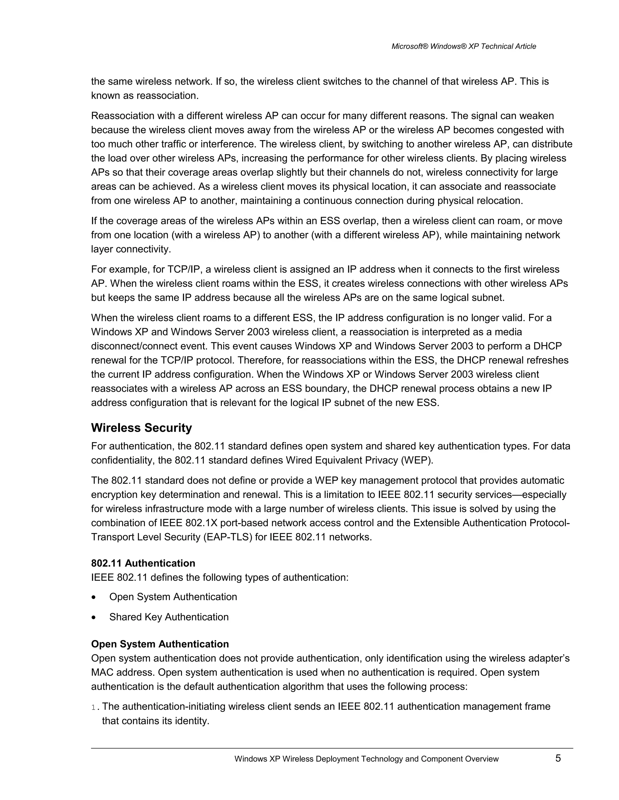 Microsoft® Windows® XP Technical Article
the same wireless network. If so, the wireless client switches to the channel of that wireless AP. This is
known as reassociation.
Reassociation with a different wireless AP can occur for many different reasons. The signal can weaken
because the wireless client moves away from the wireless AP or the wireless AP becomes congested with
too much other traffic or interference. The wireless client, by switching to another wireless AP, can distribute
the load over other wireless APs, increasing the performance for other wireless clients. By placing wireless
APs so that their coverage areas overlap slightly but their channels do not, wireless connectivity for large
areas can be achieved. As a wireless client moves its physical location, it can associate and reassociate
from one wireless AP to another, maintaining a continuous connection during physical relocation.
If the coverage areas of the wireless APs within an ESS overlap, then a wireless client can roam, or move
from one location (with a wireless AP) to another (with a different wireless AP), while maintaining network
layer connectivity.
For example, for TCP/IP, a wireless client is assigned an IP address when it connects to the first wireless
AP. When the wireless client roams within the ESS, it creates wireless connections with other wireless APs
but keeps the same IP address because all the wireless APs are on the same logical subnet.
When the wireless client roams to a different ESS, the IP address configuration is no longer valid. For a
Windows XP and Windows Server 2003 wireless client, a reassociation is interpreted as a media
disconnect/connect event. This event causes Windows XP and Windows Server 2003 to perform a DHCP
renewal for the TCP/IP protocol. Therefore, for reassociations within the ESS, the DHCP renewal refreshes
the current IP address configuration. When the Windows XP or Windows Server 2003 wireless client
reassociates with a wireless AP across an ESS boundary, the DHCP renewal process obtains a new IP
address configuration that is relevant for the logical IP subnet of the new ESS.
Wireless Security
For authentication, the 802.11 standard defines open system and shared key authentication types. For data
confidentiality, the 802.11 standard defines Wired Equivalent Privacy (WEP).
The 802.11 standard does not define or provide a WEP key management protocol that provides automatic
encryption key determination and renewal. This is a limitation to IEEE 802.11 security services—especially
for wireless infrastructure mode with a large number of wireless clients. This issue is solved by using the
combination of IEEE 802.1X port-based network access control and the Extensible Authentication Protocol-
Transport Level Security (EAP-TLS) for IEEE 802.11 networks.
802.11 Authentication
IEEE 802.11 defines the following types of authentication:
• Open System Authentication
• Shared Key Authentication
Open System Authentication
Open system authentication does not provide authentication, only identification using the wireless adapter’s
MAC address. Open system authentication is used when no authentication is required. Open system
authentication is the default authentication algorithm that uses the following process:
1. The authentication-initiating wireless client sends an IEEE 802.11 authentication management frame
that contains its identity.
Windows XP Wireless Deployment Technology and Component Overview 5
 