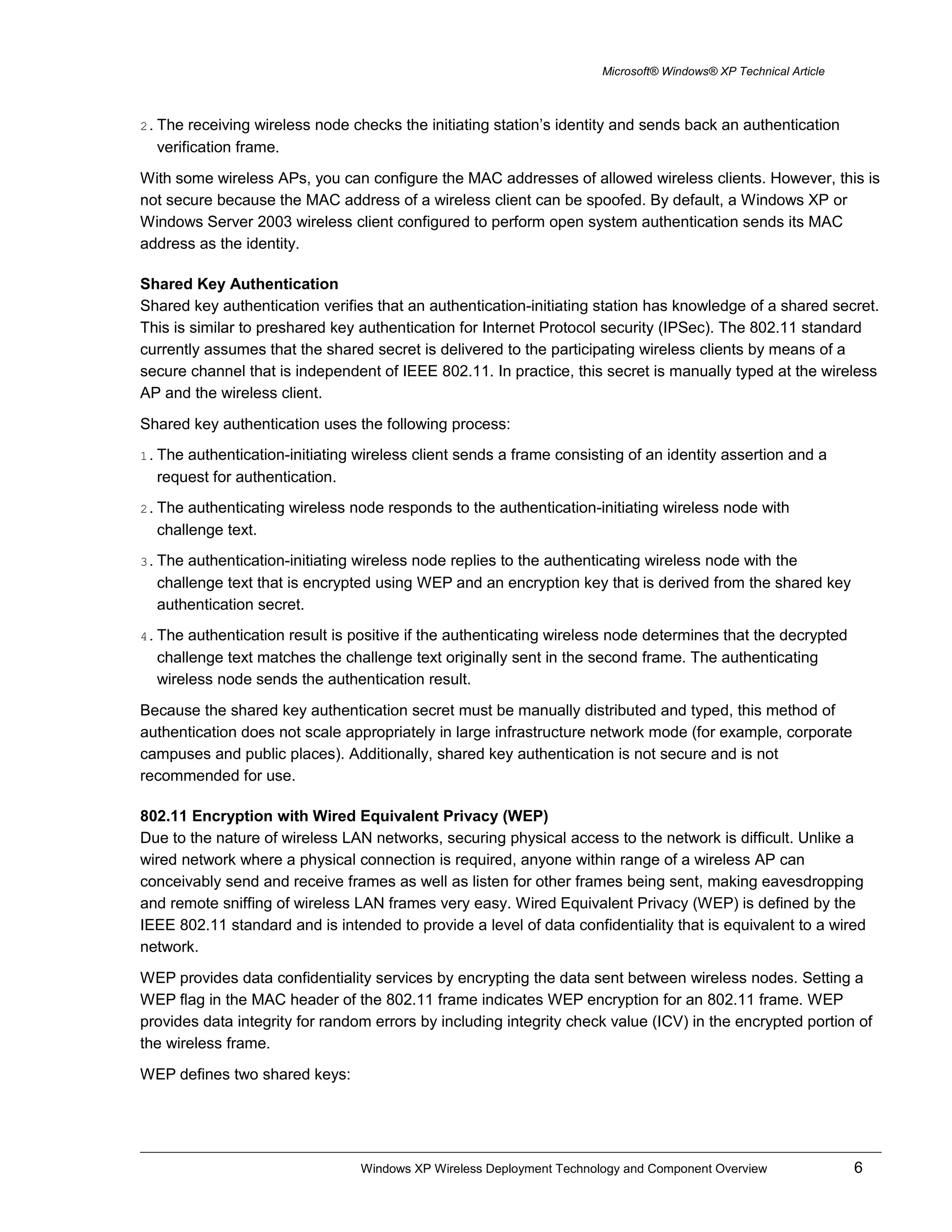 Microsoft® Windows® XP Technical Article
2. The receiving wireless node checks the initiating station’s identity and sends back an authentication
verification frame.
With some wireless APs, you can configure the MAC addresses of allowed wireless clients. However, this is
not secure because the MAC address of a wireless client can be spoofed. By default, a Windows XP or
Windows Server 2003 wireless client configured to perform open system authentication sends its MAC
address as the identity.
Shared Key Authentication
Shared key authentication verifies that an authentication-initiating station has knowledge of a shared secret.
This is similar to preshared key authentication for Internet Protocol security (IPSec). The 802.11 standard
currently assumes that the shared secret is delivered to the participating wireless clients by means of a
secure channel that is independent of IEEE 802.11. In practice, this secret is manually typed at the wireless
AP and the wireless client.
Shared key authentication uses the following process:
1. The authentication-initiating wireless client sends a frame consisting of an identity assertion and a
request for authentication.
2. The authenticating wireless node responds to the authentication-initiating wireless node with
challenge text.
3. The authentication-initiating wireless node replies to the authenticating wireless node with the
challenge text that is encrypted using WEP and an encryption key that is derived from the shared key
authentication secret.
4. The authentication result is positive if the authenticating wireless node determines that the decrypted
challenge text matches the challenge text originally sent in the second frame. The authenticating
wireless node sends the authentication result.
Because the shared key authentication secret must be manually distributed and typed, this method of
authentication does not scale appropriately in large infrastructure network mode (for example, corporate
campuses and public places). Additionally, shared key authentication is not secure and is not
recommended for use.
802.11 Encryption with Wired Equivalent Privacy (WEP)
Due to the nature of wireless LAN networks, securing physical access to the network is difficult. Unlike a
wired network where a physical connection is required, anyone within range of a wireless AP can
conceivably send and receive frames as well as listen for other frames being sent, making eavesdropping
and remote sniffing of wireless LAN frames very easy. Wired Equivalent Privacy (WEP) is defined by the
IEEE 802.11 standard and is intended to provide a level of data confidentiality that is equivalent to a wired
network.
WEP provides data confidentiality services by encrypting the data sent between wireless nodes. Setting a
WEP flag in the MAC header of the 802.11 frame indicates WEP encryption for an 802.11 frame. WEP
provides data integrity for random errors by including integrity check value (ICV) in the encrypted portion of
the wireless frame.
WEP defines two shared keys:
Windows XP Wireless Deployment Technology and Component Overview 6
 