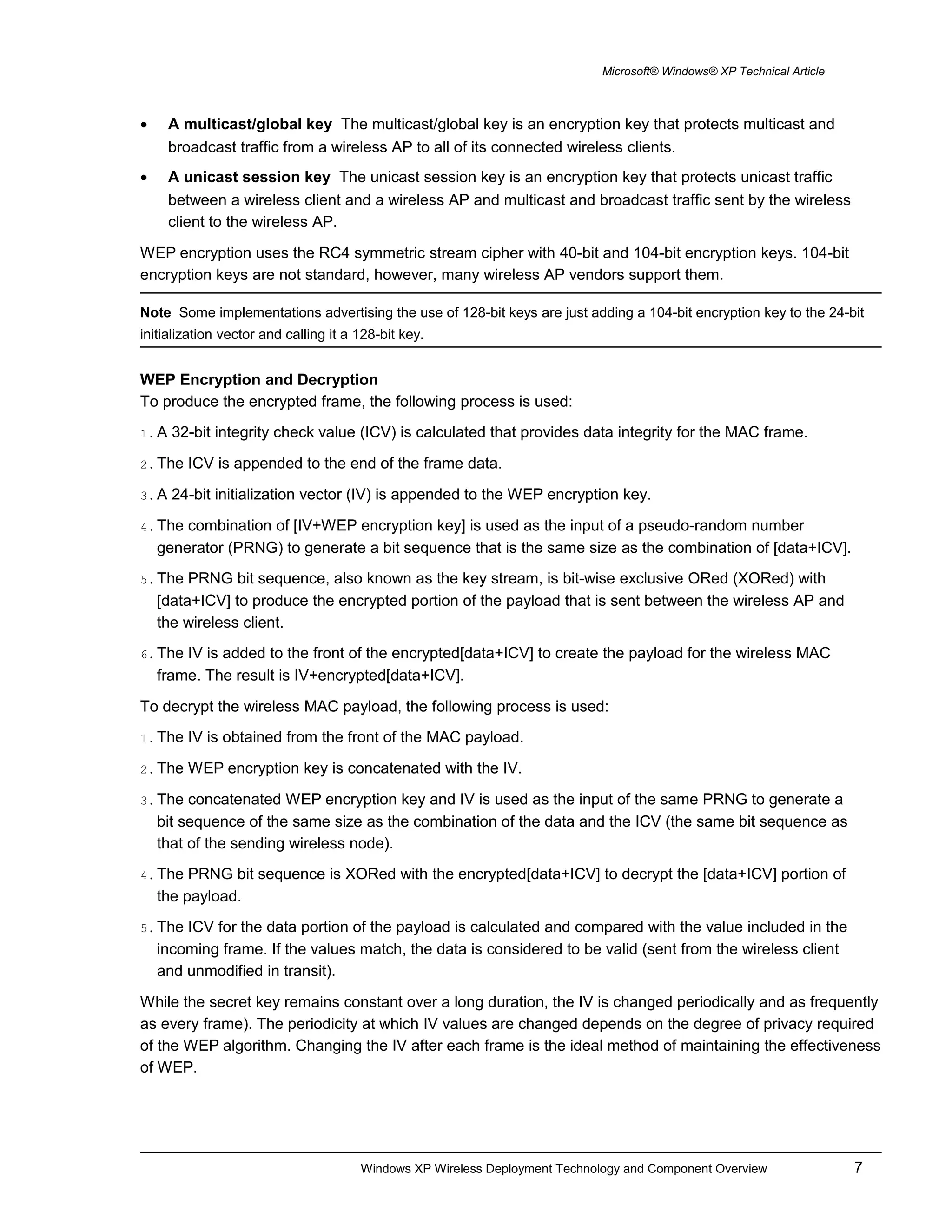 Microsoft® Windows® XP Technical Article
• A multicast/global key The multicast/global key is an encryption key that protects multicast and
broadcast traffic from a wireless AP to all of its connected wireless clients.
• A unicast session key The unicast session key is an encryption key that protects unicast traffic
between a wireless client and a wireless AP and multicast and broadcast traffic sent by the wireless
client to the wireless AP.
WEP encryption uses the RC4 symmetric stream cipher with 40-bit and 104-bit encryption keys. 104-bit
encryption keys are not standard, however, many wireless AP vendors support them.
Note Some implementations advertising the use of 128-bit keys are just adding a 104-bit encryption key to the 24-bit
initialization vector and calling it a 128-bit key.
WEP Encryption and Decryption
To produce the encrypted frame, the following process is used:
1. A 32-bit integrity check value (ICV) is calculated that provides data integrity for the MAC frame.
2. The ICV is appended to the end of the frame data.
3. A 24-bit initialization vector (IV) is appended to the WEP encryption key.
4. The combination of [IV+WEP encryption key] is used as the input of a pseudo-random number
generator (PRNG) to generate a bit sequence that is the same size as the combination of [data+ICV].
5. The PRNG bit sequence, also known as the key stream, is bit-wise exclusive ORed (XORed) with
[data+ICV] to produce the encrypted portion of the payload that is sent between the wireless AP and
the wireless client.
6. The IV is added to the front of the encrypted[data+ICV] to create the payload for the wireless MAC
frame. The result is IV+encrypted[data+ICV].
To decrypt the wireless MAC payload, the following process is used:
1. The IV is obtained from the front of the MAC payload.
2. The WEP encryption key is concatenated with the IV.
3. The concatenated WEP encryption key and IV is used as the input of the same PRNG to generate a
bit sequence of the same size as the combination of the data and the ICV (the same bit sequence as
that of the sending wireless node).
4. The PRNG bit sequence is XORed with the encrypted[data+ICV] to decrypt the [data+ICV] portion of
the payload.
5. The ICV for the data portion of the payload is calculated and compared with the value included in the
incoming frame. If the values match, the data is considered to be valid (sent from the wireless client
and unmodified in transit).
While the secret key remains constant over a long duration, the IV is changed periodically and as frequently
as every frame). The periodicity at which IV values are changed depends on the degree of privacy required
of the WEP algorithm. Changing the IV after each frame is the ideal method of maintaining the effectiveness
of WEP.
Windows XP Wireless Deployment Technology and Component Overview 7
 