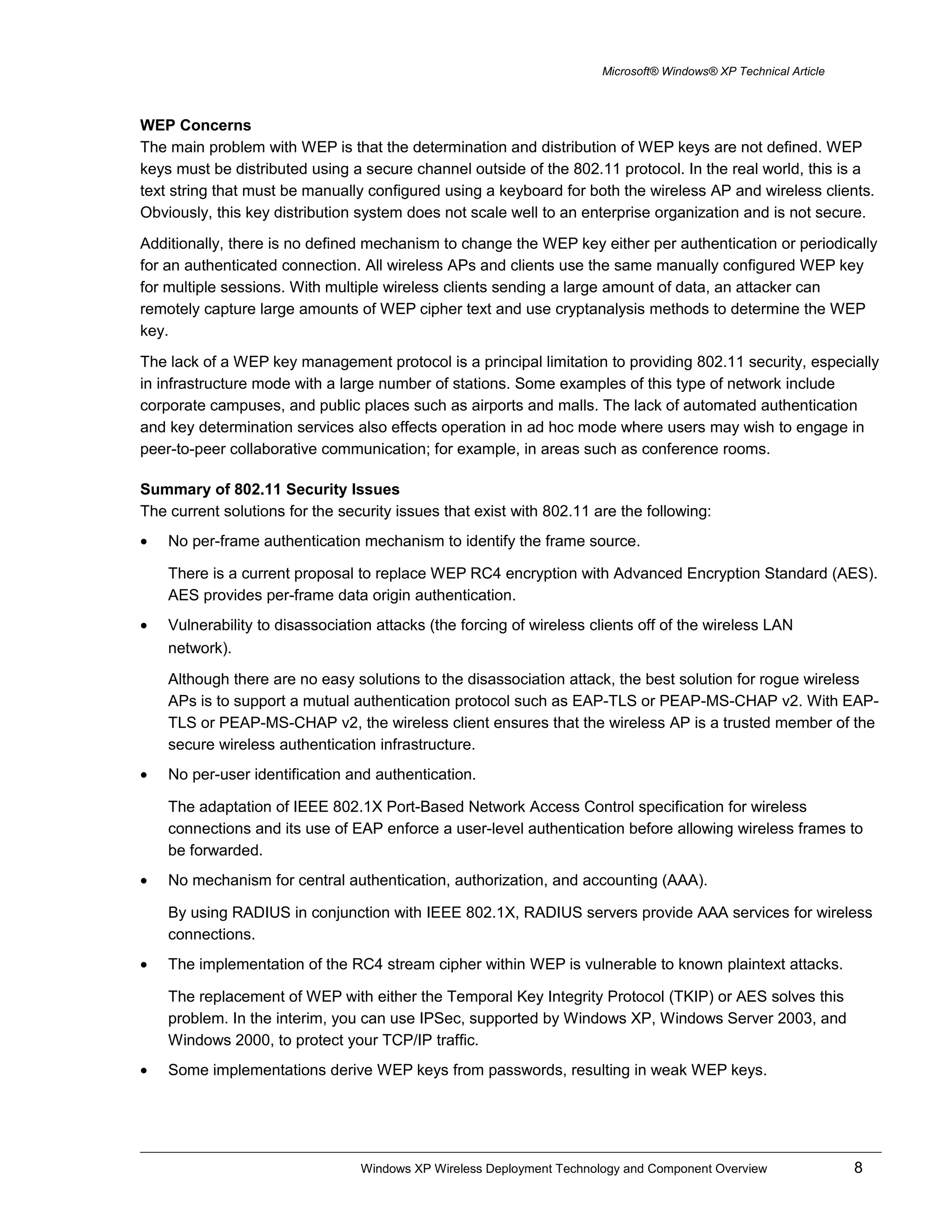Microsoft® Windows® XP Technical Article
WEP Concerns
The main problem with WEP is that the determination and distribution of WEP keys are not defined. WEP
keys must be distributed using a secure channel outside of the 802.11 protocol. In the real world, this is a
text string that must be manually configured using a keyboard for both the wireless AP and wireless clients.
Obviously, this key distribution system does not scale well to an enterprise organization and is not secure.
Additionally, there is no defined mechanism to change the WEP key either per authentication or periodically
for an authenticated connection. All wireless APs and clients use the same manually configured WEP key
for multiple sessions. With multiple wireless clients sending a large amount of data, an attacker can
remotely capture large amounts of WEP cipher text and use cryptanalysis methods to determine the WEP
key.
The lack of a WEP key management protocol is a principal limitation to providing 802.11 security, especially
in infrastructure mode with a large number of stations. Some examples of this type of network include
corporate campuses, and public places such as airports and malls. The lack of automated authentication
and key determination services also effects operation in ad hoc mode where users may wish to engage in
peer-to-peer collaborative communication; for example, in areas such as conference rooms.
Summary of 802.11 Security Issues
The current solutions for the security issues that exist with 802.11 are the following:
• No per-frame authentication mechanism to identify the frame source.
There is a current proposal to replace WEP RC4 encryption with Advanced Encryption Standard (AES).
AES provides per-frame data origin authentication.
• Vulnerability to disassociation attacks (the forcing of wireless clients off of the wireless LAN
network).
Although there are no easy solutions to the disassociation attack, the best solution for rogue wireless
APs is to support a mutual authentication protocol such as EAP-TLS or PEAP-MS-CHAP v2. With EAP-
TLS or PEAP-MS-CHAP v2, the wireless client ensures that the wireless AP is a trusted member of the
secure wireless authentication infrastructure.
• No per-user identification and authentication.
The adaptation of IEEE 802.1X Port-Based Network Access Control specification for wireless
connections and its use of EAP enforce a user-level authentication before allowing wireless frames to
be forwarded.
• No mechanism for central authentication, authorization, and accounting (AAA).
By using RADIUS in conjunction with IEEE 802.1X, RADIUS servers provide AAA services for wireless
connections.
• The implementation of the RC4 stream cipher within WEP is vulnerable to known plaintext attacks.
The replacement of WEP with either the Temporal Key Integrity Protocol (TKIP) or AES solves this
problem. In the interim, you can use IPSec, supported by Windows XP, Windows Server 2003, and
Windows 2000, to protect your TCP/IP traffic.
• Some implementations derive WEP keys from passwords, resulting in weak WEP keys.
Windows XP Wireless Deployment Technology and Component Overview 8
 