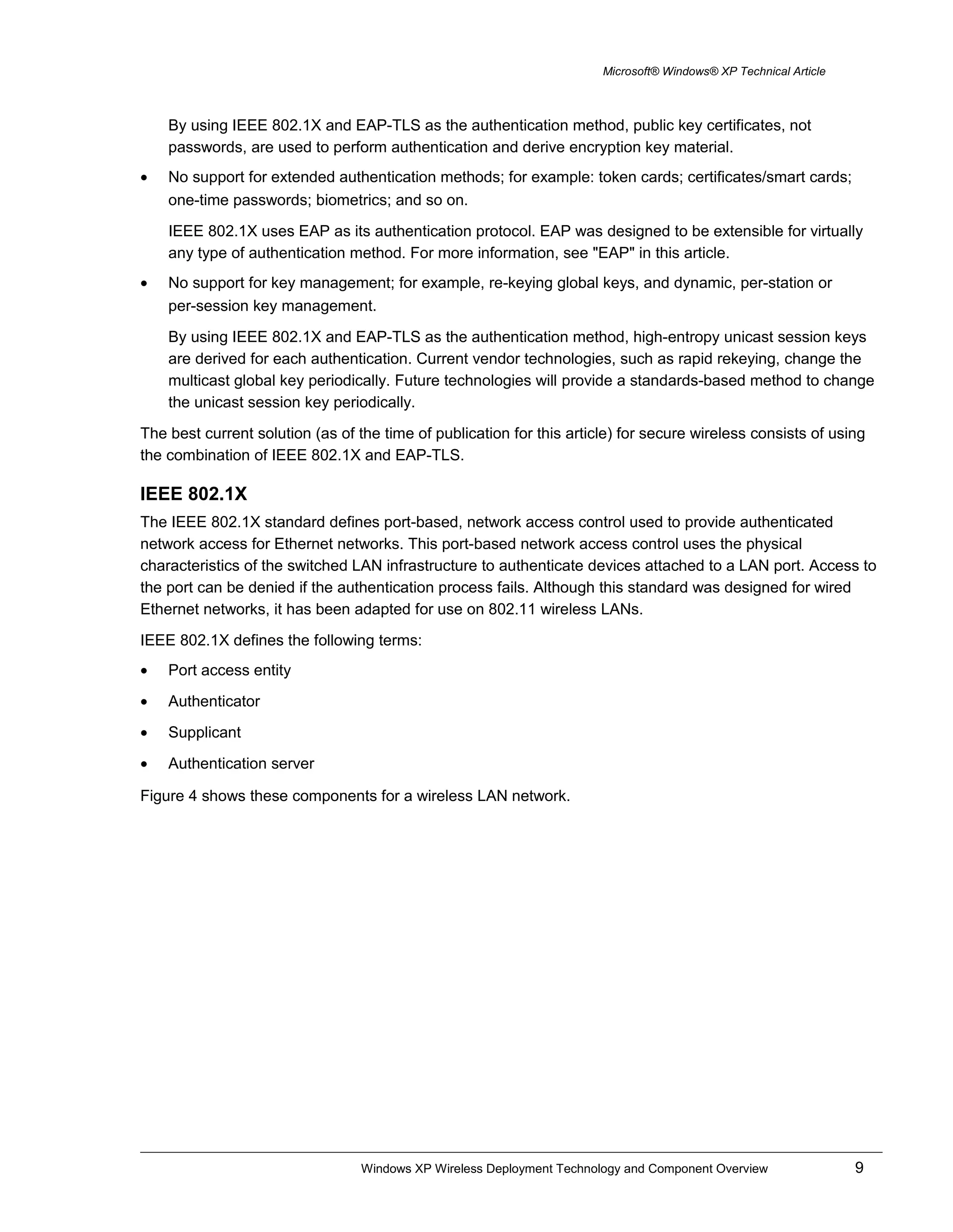 Microsoft® Windows® XP Technical Article
By using IEEE 802.1X and EAP-TLS as the authentication method, public key certificates, not
passwords, are used to perform authentication and derive encryption key material.
• No support for extended authentication methods; for example: token cards; certificates/smart cards;
one-time passwords; biometrics; and so on.
IEEE 802.1X uses EAP as its authentication protocol. EAP was designed to be extensible for virtually
any type of authentication method. For more information, see "EAP" in this article.
• No support for key management; for example, re-keying global keys, and dynamic, per-station or
per-session key management.
By using IEEE 802.1X and EAP-TLS as the authentication method, high-entropy unicast session keys
are derived for each authentication. Current vendor technologies, such as rapid rekeying, change the
multicast global key periodically. Future technologies will provide a standards-based method to change
the unicast session key periodically.
The best current solution (as of the time of publication for this article) for secure wireless consists of using
the combination of IEEE 802.1X and EAP-TLS.
IEEE 802.1X
The IEEE 802.1X standard defines port-based, network access control used to provide authenticated
network access for Ethernet networks. This port-based network access control uses the physical
characteristics of the switched LAN infrastructure to authenticate devices attached to a LAN port. Access to
the port can be denied if the authentication process fails. Although this standard was designed for wired
Ethernet networks, it has been adapted for use on 802.11 wireless LANs.
IEEE 802.1X defines the following terms:
• Port access entity
• Authenticator
• Supplicant
• Authentication server
Figure 4 shows these components for a wireless LAN network.
Windows XP Wireless Deployment Technology and Component Overview 9
 